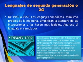 • De 1950 a 1955, Los lenguajes simbólicos, asimismo
propios de la máquina, simplifican la escritura de las
instrucciones y las hacen más legibles. Aparece el
lenguaje ensamblador.
Es un lenguaje de programación de bajo nivel para
los computadores, microprocesadores, micro
controladores etc. Implementa una representación
simbólica de los códigos de máquina binarios y
otras constantes necesarias para programar
una arquitectura dada de CPU y constituye la
representación más directa del código
máquina específico para cada arquitectura legible
por un programador.
 
