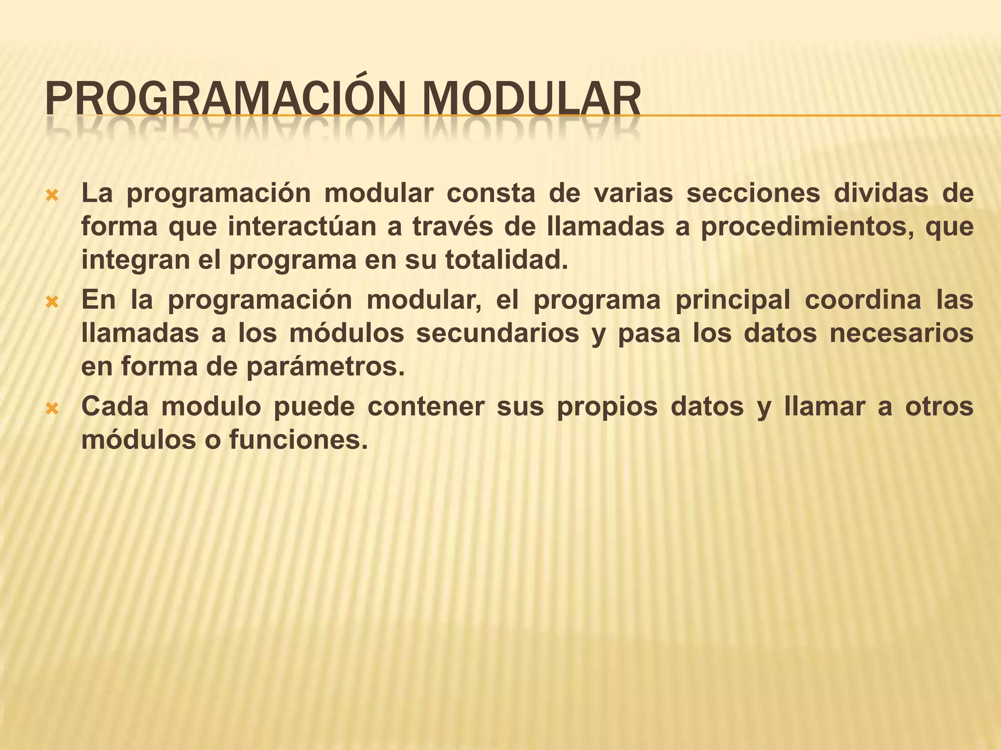 PROGRAMACIÓN MODULAR
 La programación modular consta de varias secciones dividas de
forma que interactúan a través de llamadas a procedimientos, que
integran el programa en su totalidad.
 En la programación modular, el programa principal coordina las
llamadas a los módulos secundarios y pasa los datos necesarios
en forma de parámetros.
 Cada modulo puede contener sus propios datos y llamar a otros
módulos o funciones.
 