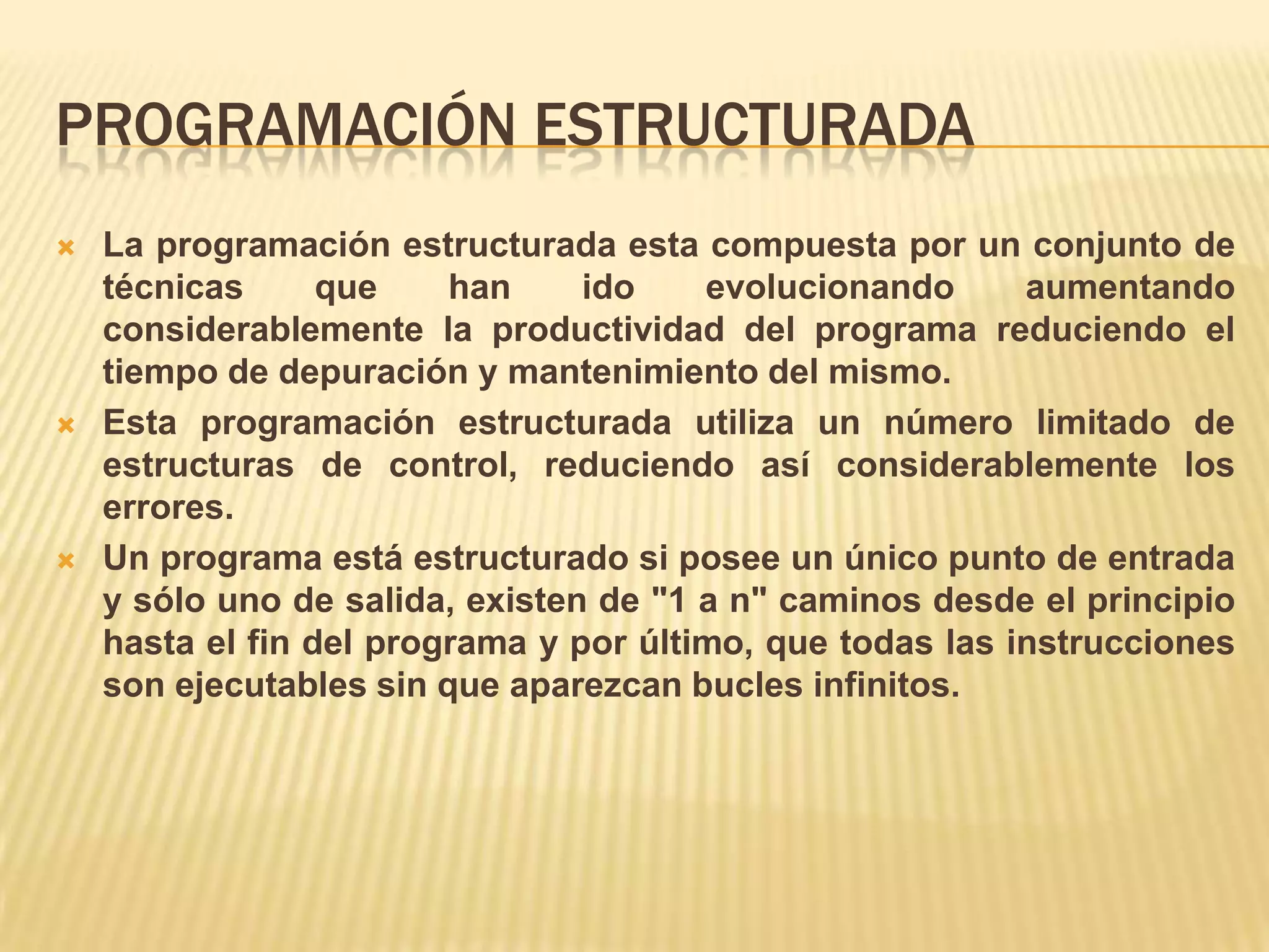 PROGRAMACIÓN ESTRUCTURADA
 La programación estructurada esta compuesta por un conjunto de
técnicas que han ido evolucionando aumentando
considerablemente la productividad del programa reduciendo el
tiempo de depuración y mantenimiento del mismo.
 Esta programación estructurada utiliza un número limitado de
estructuras de control, reduciendo así considerablemente los
errores.
 Un programa está estructurado si posee un único punto de entrada
y sólo uno de salida, existen de "1 a n" caminos desde el principio
hasta el fin del programa y por último, que todas las instrucciones
son ejecutables sin que aparezcan bucles infinitos.
 