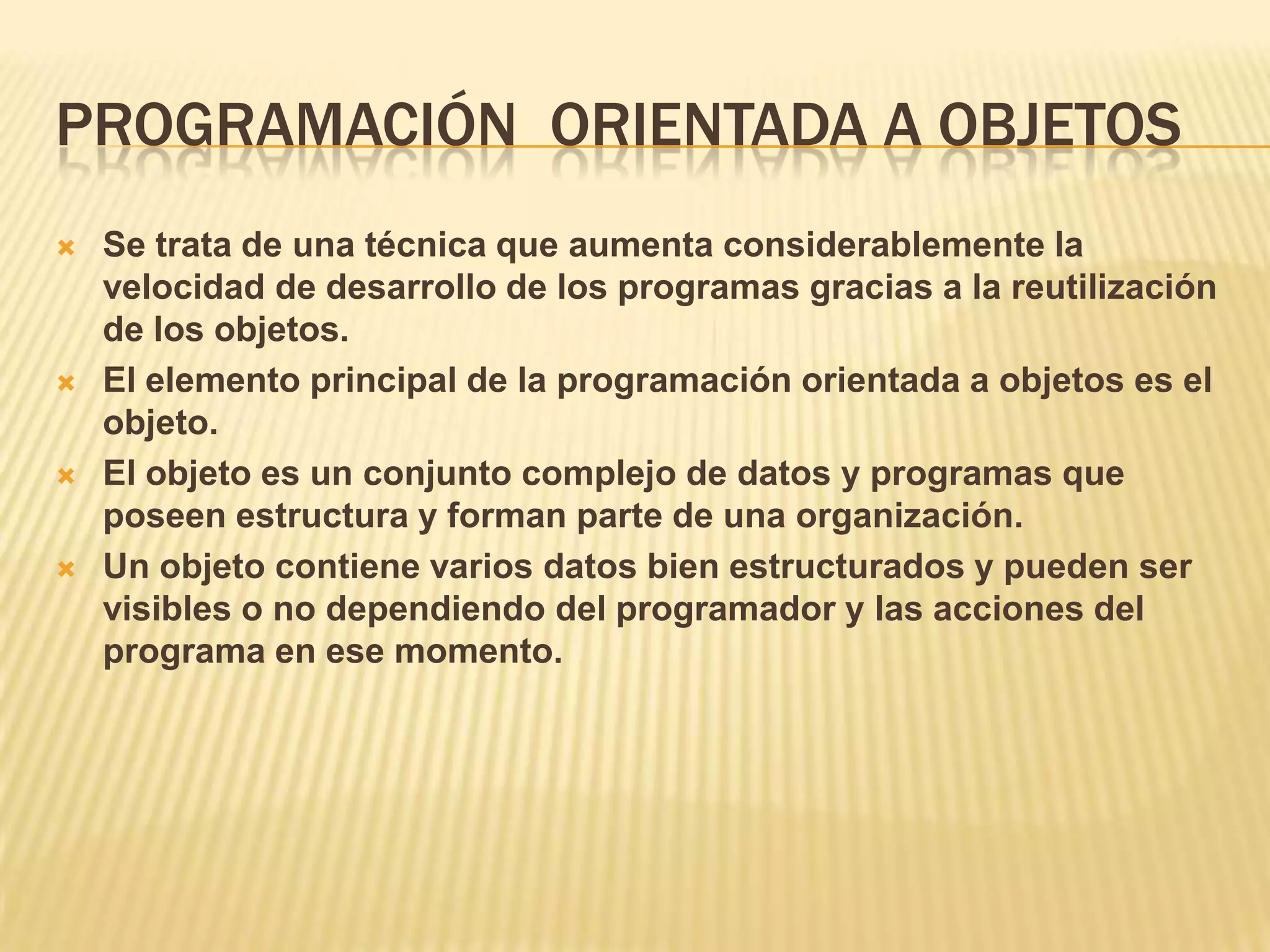 PROGRAMACIÓN ORIENTADA A OBJETOS
 Se trata de una técnica que aumenta considerablemente la
velocidad de desarrollo de los programas gracias a la reutilización
de los objetos.
 El elemento principal de la programación orientada a objetos es el
objeto.
 El objeto es un conjunto complejo de datos y programas que
poseen estructura y forman parte de una organización.
 Un objeto contiene varios datos bien estructurados y pueden ser
visibles o no dependiendo del programador y las acciones del
programa en ese momento.
 