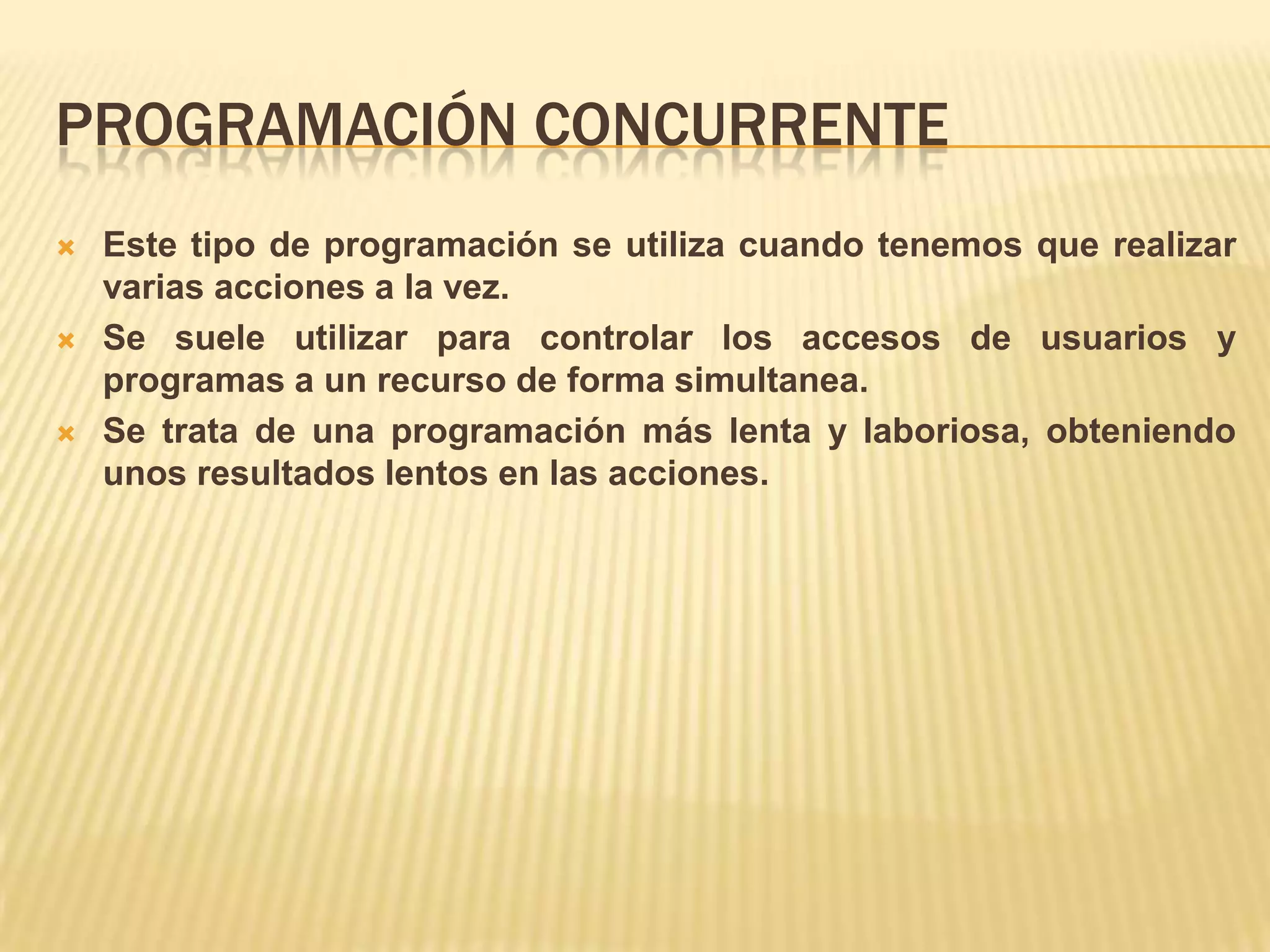 PROGRAMACIÓN CONCURRENTE
 Este tipo de programación se utiliza cuando tenemos que realizar
varias acciones a la vez.
 Se suele utilizar para controlar los accesos de usuarios y
programas a un recurso de forma simultanea.
 Se trata de una programación más lenta y laboriosa, obteniendo
unos resultados lentos en las acciones.
 