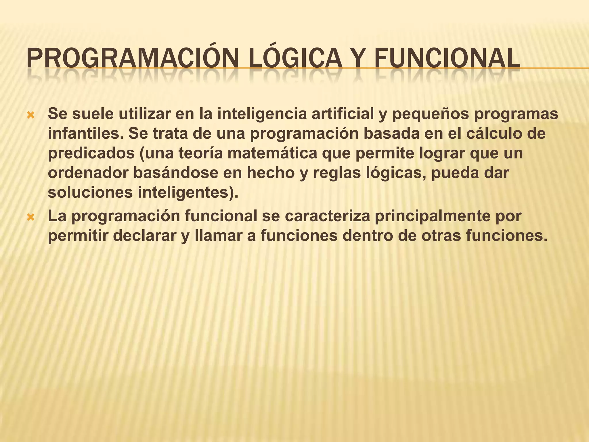 PROGRAMACIÓN LÓGICA Y FUNCIONAL
 Se suele utilizar en la inteligencia artificial y pequeños programas
infantiles. Se trata de una programación basada en el cálculo de
predicados (una teoría matemática que permite lograr que un
ordenador basándose en hecho y reglas lógicas, pueda dar
soluciones inteligentes).
 La programación funcional se caracteriza principalmente por
permitir declarar y llamar a funciones dentro de otras funciones.
 