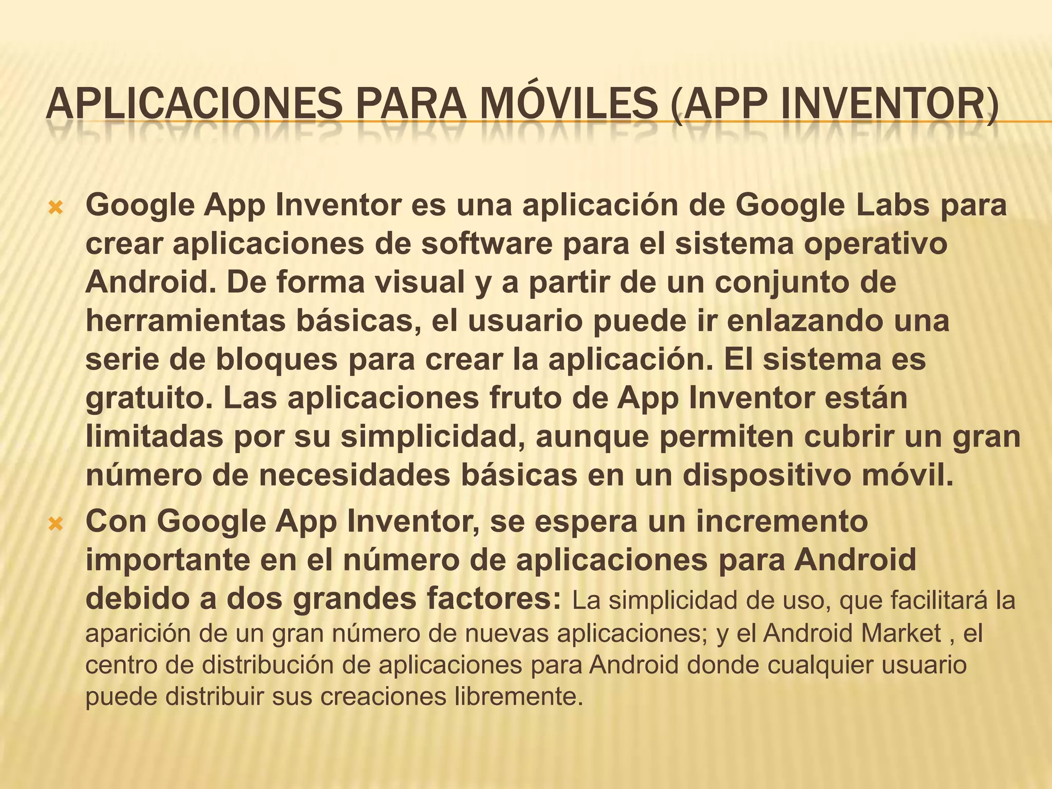 APLICACIONES PARA MÓVILES (APP INVENTOR)
 Google App Inventor es una aplicación de Google Labs para
crear aplicaciones de software para el sistema operativo
Android. De forma visual y a partir de un conjunto de
herramientas básicas, el usuario puede ir enlazando una
serie de bloques para crear la aplicación. El sistema es
gratuito. Las aplicaciones fruto de App Inventor están
limitadas por su simplicidad, aunque permiten cubrir un gran
número de necesidades básicas en un dispositivo móvil.
 Con Google App Inventor, se espera un incremento
importante en el número de aplicaciones para Android
debido a dos grandes factores: La simplicidad de uso, que facilitará la
aparición de un gran número de nuevas aplicaciones; y el Android Market , el
centro de distribución de aplicaciones para Android donde cualquier usuario
puede distribuir sus creaciones libremente.
 