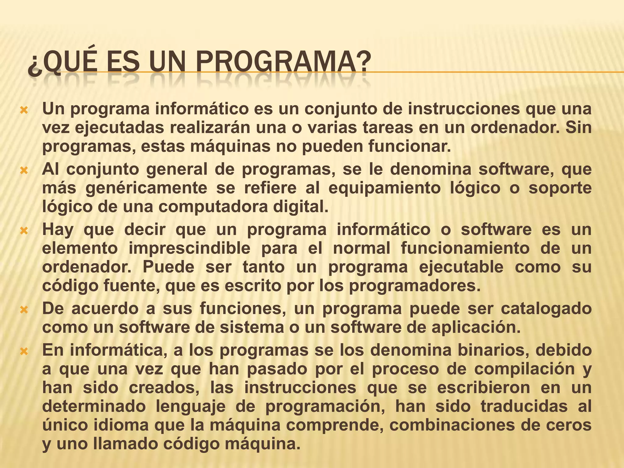 ¿QUÉ ES UN PROGRAMA?
 Un programa informático es un conjunto de instrucciones que una
vez ejecutadas realizarán una o varias tareas en un ordenador. Sin
programas, estas máquinas no pueden funcionar.
 Al conjunto general de programas, se le denomina software, que
más genéricamente se refiere al equipamiento lógico o soporte
lógico de una computadora digital.
 Hay que decir que un programa informático o software es un
elemento imprescindible para el normal funcionamiento de un
ordenador. Puede ser tanto un programa ejecutable como su
código fuente, que es escrito por los programadores.
 De acuerdo a sus funciones, un programa puede ser catalogado
como un software de sistema o un software de aplicación.
 En informática, a los programas se los denomina binarios, debido
a que una vez que han pasado por el proceso de compilación y
han sido creados, las instrucciones que se escribieron en un
determinado lenguaje de programación, han sido traducidas al
único idioma que la máquina comprende, combinaciones de ceros
y uno llamado código máquina.
 