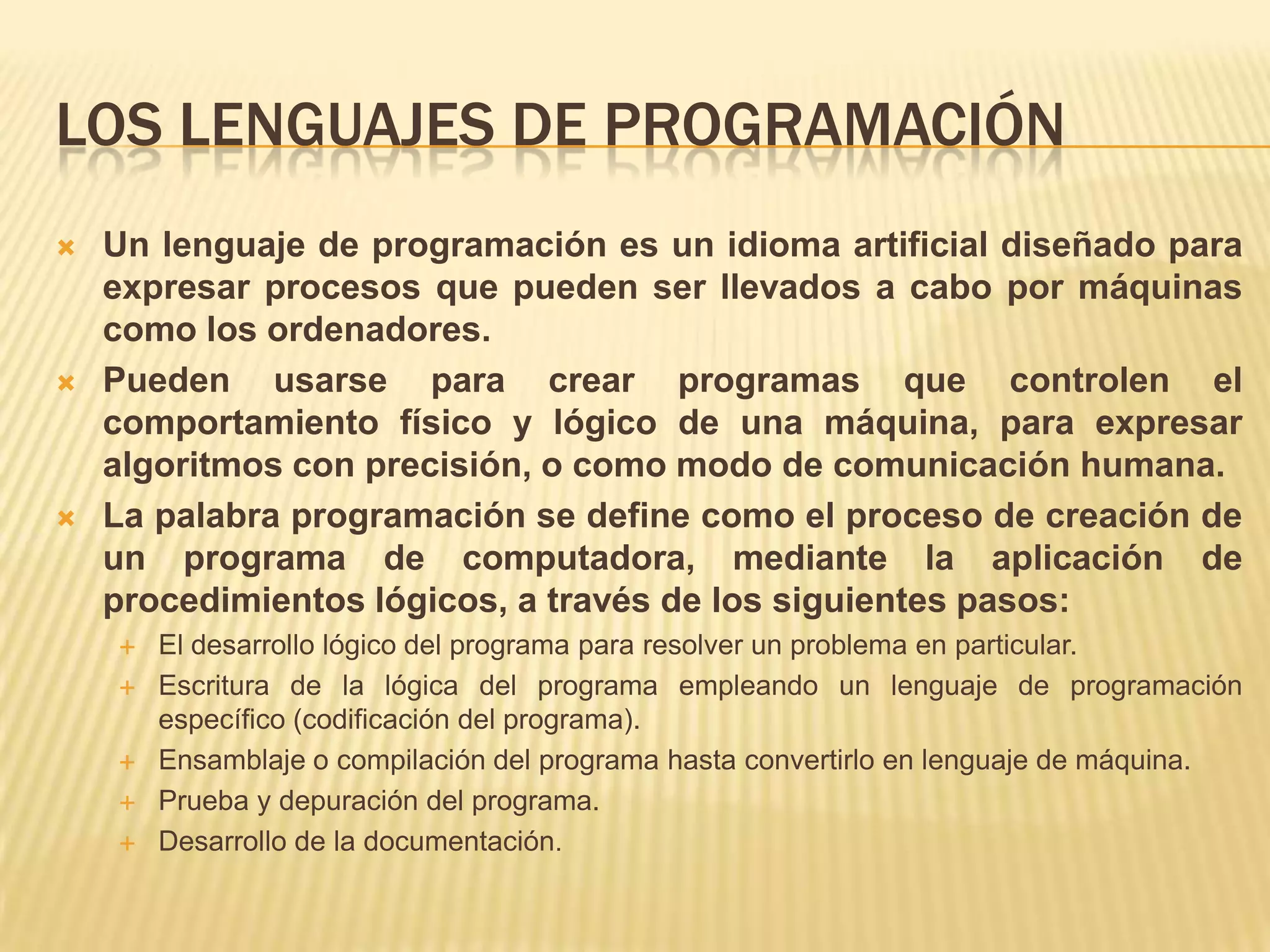 LOS LENGUAJES DE PROGRAMACIÓN
 Un lenguaje de programación es un idioma artificial diseñado para
expresar procesos que pueden ser llevados a cabo por máquinas
como los ordenadores.
 Pueden usarse para crear programas que controlen el
comportamiento físico y lógico de una máquina, para expresar
algoritmos con precisión, o como modo de comunicación humana.
 La palabra programación se define como el proceso de creación de
un programa de computadora, mediante la aplicación de
procedimientos lógicos, a través de los siguientes pasos:
 El desarrollo lógico del programa para resolver un problema en particular.
 Escritura de la lógica del programa empleando un lenguaje de programación
específico (codificación del programa).
 Ensamblaje o compilación del programa hasta convertirlo en lenguaje de máquina.
 Prueba y depuración del programa.
 Desarrollo de la documentación.
 