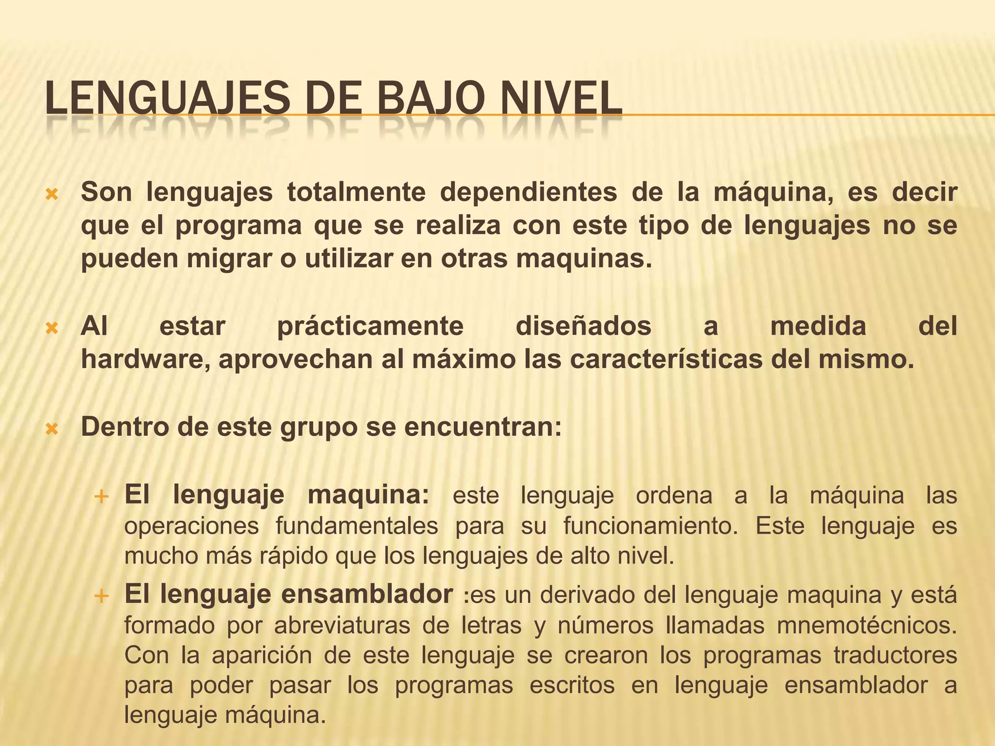 LENGUAJES DE BAJO NIVEL
 Son lenguajes totalmente dependientes de la máquina, es decir
que el programa que se realiza con este tipo de lenguajes no se
pueden migrar o utilizar en otras maquinas.
 Al estar prácticamente diseñados a medida del
hardware, aprovechan al máximo las características del mismo.
 Dentro de este grupo se encuentran:
 El lenguaje maquina: este lenguaje ordena a la máquina las
operaciones fundamentales para su funcionamiento. Este lenguaje es
mucho más rápido que los lenguajes de alto nivel.
 El lenguaje ensamblador :es un derivado del lenguaje maquina y está
formado por abreviaturas de letras y números llamadas mnemotécnicos.
Con la aparición de este lenguaje se crearon los programas traductores
para poder pasar los programas escritos en lenguaje ensamblador a
lenguaje máquina.
 