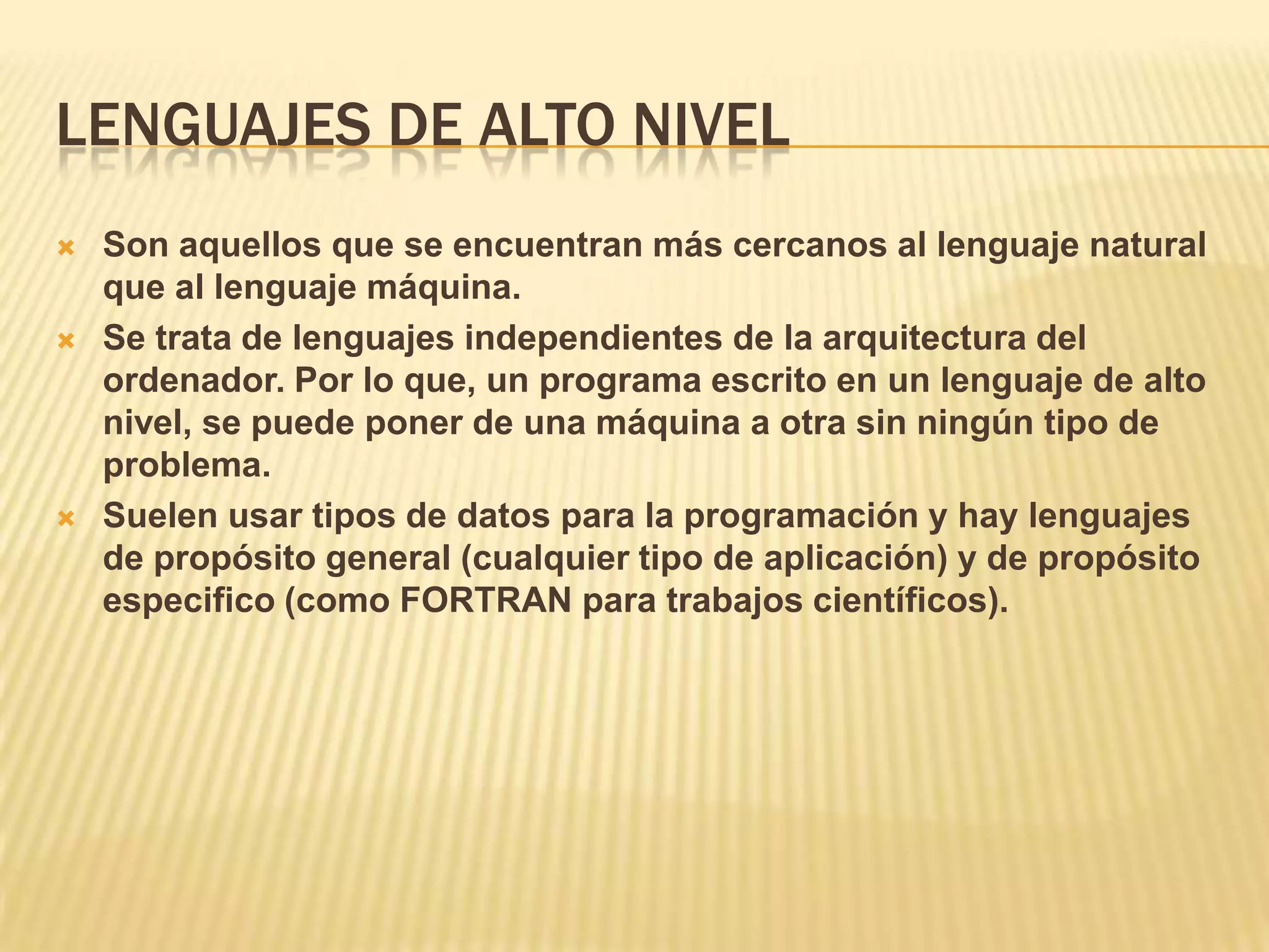 LENGUAJES DE ALTO NIVEL
 Son aquellos que se encuentran más cercanos al lenguaje natural
que al lenguaje máquina.
 Se trata de lenguajes independientes de la arquitectura del
ordenador. Por lo que, un programa escrito en un lenguaje de alto
nivel, se puede poner de una máquina a otra sin ningún tipo de
problema.
 Suelen usar tipos de datos para la programación y hay lenguajes
de propósito general (cualquier tipo de aplicación) y de propósito
especifico (como FORTRAN para trabajos científicos).
 