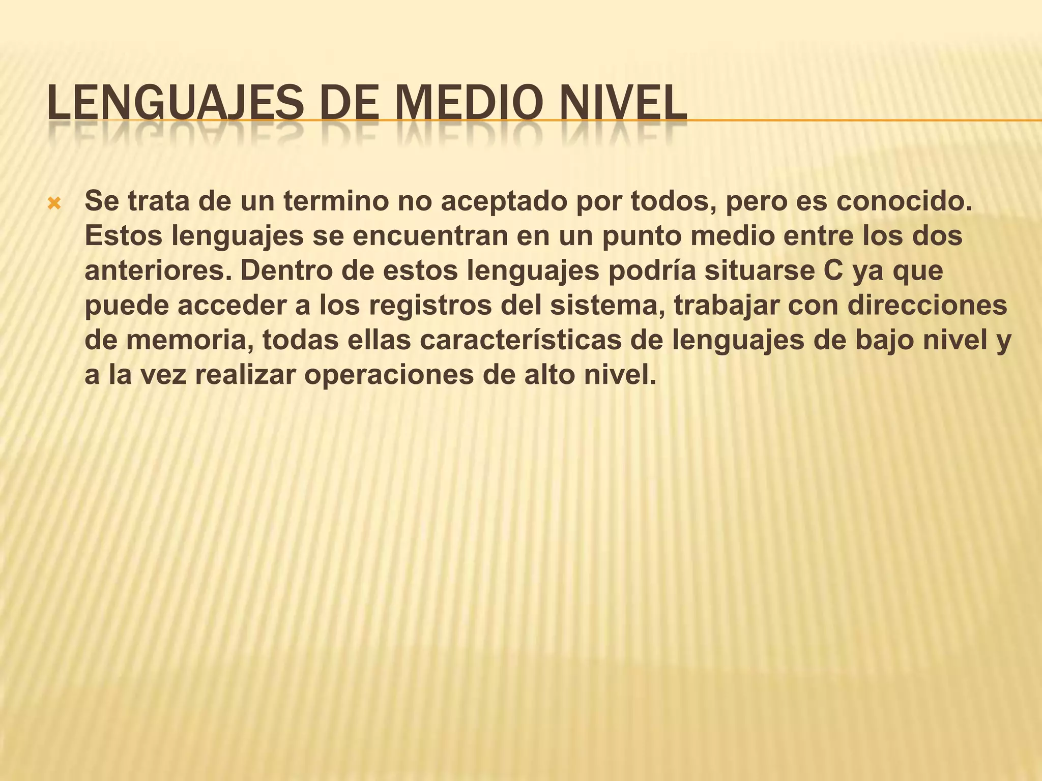 LENGUAJES DE MEDIO NIVEL
 Se trata de un termino no aceptado por todos, pero es conocido.
Estos lenguajes se encuentran en un punto medio entre los dos
anteriores. Dentro de estos lenguajes podría situarse C ya que
puede acceder a los registros del sistema, trabajar con direcciones
de memoria, todas ellas características de lenguajes de bajo nivel y
a la vez realizar operaciones de alto nivel.
 
