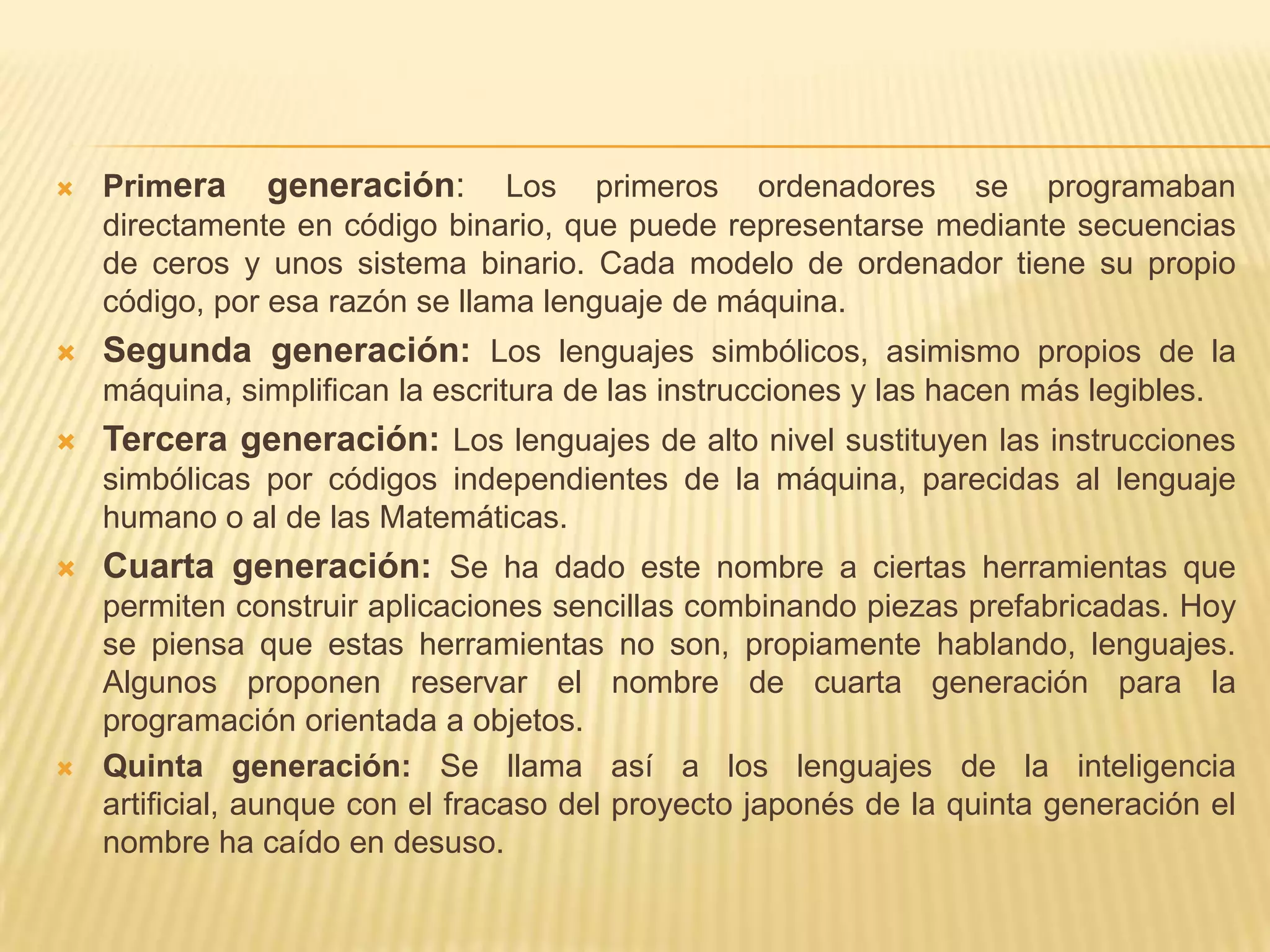  Primera generación: Los primeros ordenadores se programaban
directamente en código binario, que puede representarse mediante secuencias
de ceros y unos sistema binario. Cada modelo de ordenador tiene su propio
código, por esa razón se llama lenguaje de máquina.
 Segunda generación: Los lenguajes simbólicos, asimismo propios de la
máquina, simplifican la escritura de las instrucciones y las hacen más legibles.
 Tercera generación: Los lenguajes de alto nivel sustituyen las instrucciones
simbólicas por códigos independientes de la máquina, parecidas al lenguaje
humano o al de las Matemáticas.
 Cuarta generación: Se ha dado este nombre a ciertas herramientas que
permiten construir aplicaciones sencillas combinando piezas prefabricadas. Hoy
se piensa que estas herramientas no son, propiamente hablando, lenguajes.
Algunos proponen reservar el nombre de cuarta generación para la
programación orientada a objetos.
 Quinta generación: Se llama así a los lenguajes de la inteligencia
artificial, aunque con el fracaso del proyecto japonés de la quinta generación el
nombre ha caído en desuso.
 