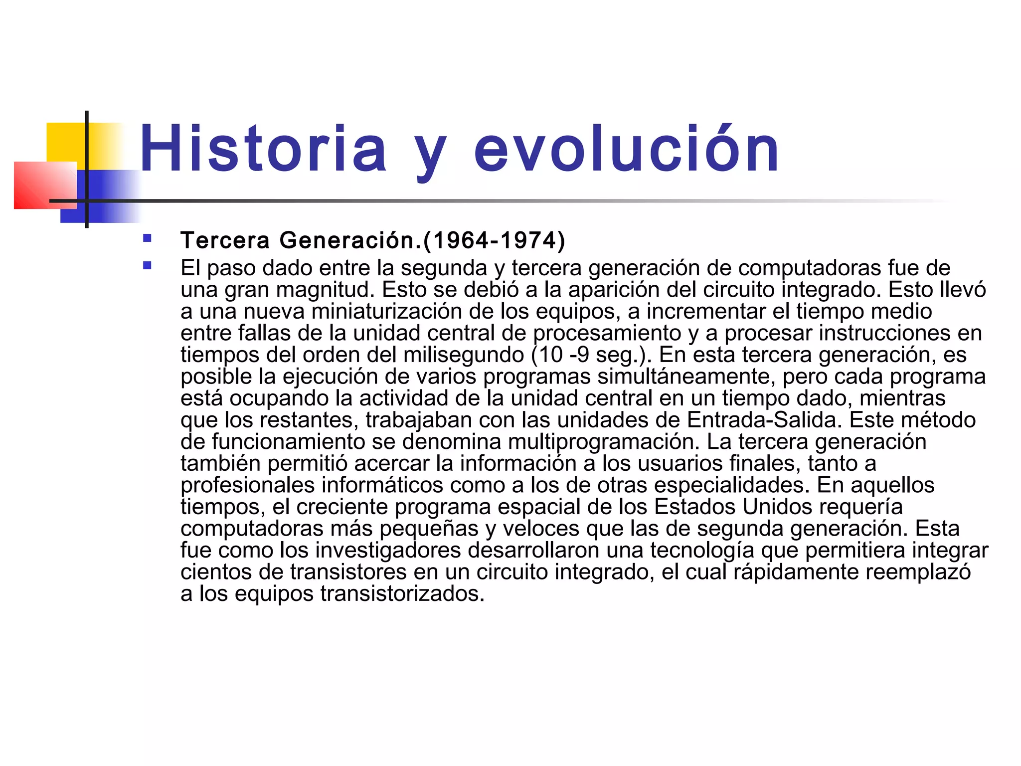 Historia y evolución
 Tercera Generación.(1964-1974)
 El paso dado entre la segunda y tercera generación de computadoras fue de
una gran magnitud. Esto se debió a la aparición del circuito integrado. Esto llevó
a una nueva miniaturización de los equipos, a incrementar el tiempo medio
entre fallas de la unidad central de procesamiento y a procesar instrucciones en
tiempos del orden del milisegundo (10 -9 seg.). En esta tercera generación, es
posible la ejecución de varios programas simultáneamente, pero cada programa
está ocupando la actividad de la unidad central en un tiempo dado, mientras
que los restantes, trabajaban con las unidades de Entrada-Salida. Este método
de funcionamiento se denomina multiprogramación. La tercera generación
también permitió acercar la información a los usuarios finales, tanto a
profesionales informáticos como a los de otras especialidades. En aquellos
tiempos, el creciente programa espacial de los Estados Unidos requería
computadoras más pequeñas y veloces que las de segunda generación. Esta
fue como los investigadores desarrollaron una tecnología que permitiera integrar
cientos de transistores en un circuito integrado, el cual rápidamente reemplazó
a los equipos transistorizados.
 