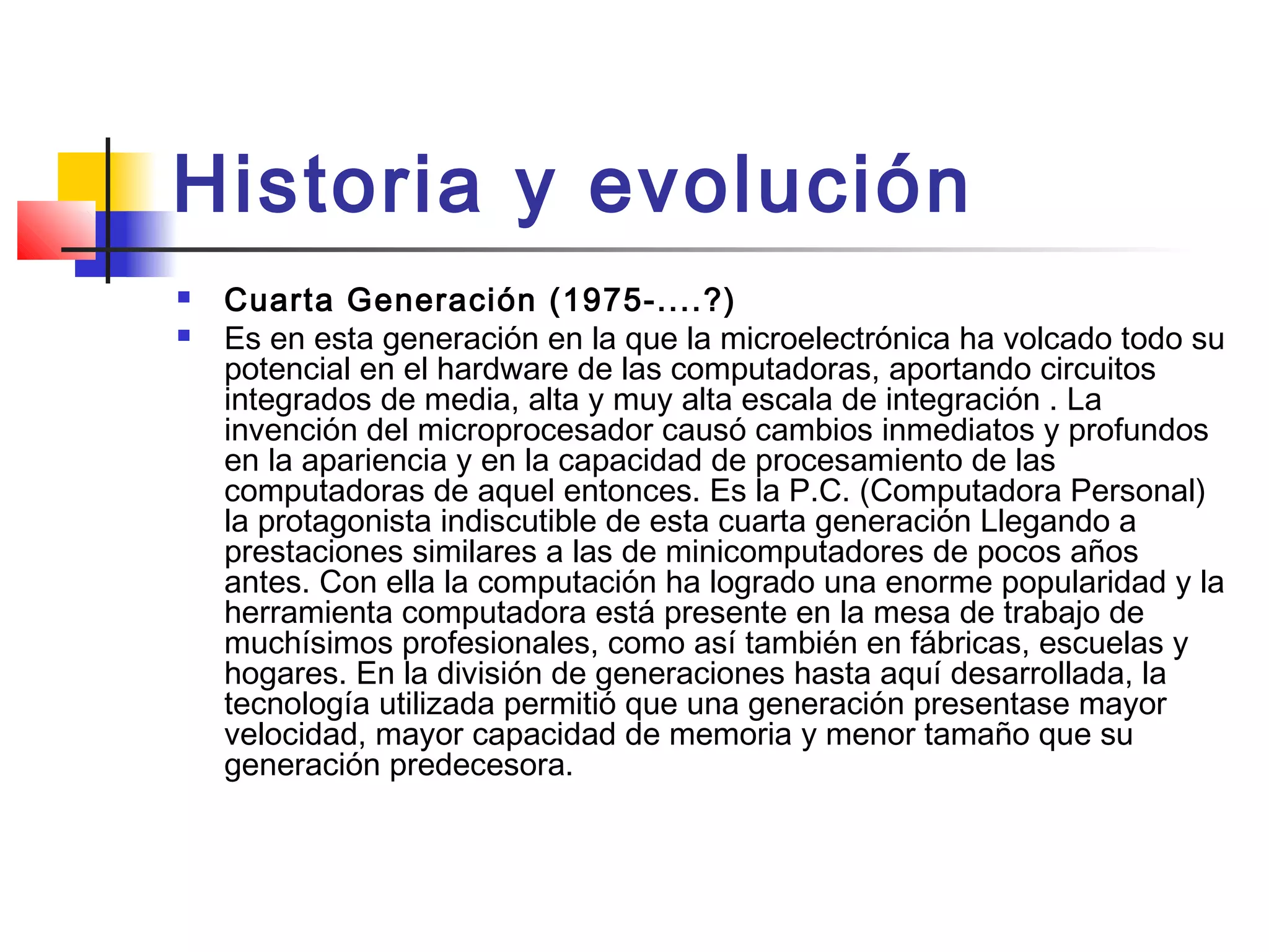 Historia y evolución
 Cuarta Generación (1975-....?)
 Es en esta generación en la que la microelectrónica ha volcado todo su
potencial en el hardware de las computadoras, aportando circuitos
integrados de media, alta y muy alta escala de integración . La
invención del microprocesador causó cambios inmediatos y profundos
en la apariencia y en la capacidad de procesamiento de las
computadoras de aquel entonces. Es la P.C. (Computadora Personal)
la protagonista indiscutible de esta cuarta generación Llegando a
prestaciones similares a las de minicomputadores de pocos años
antes. Con ella la computación ha logrado una enorme popularidad y la
herramienta computadora está presente en la mesa de trabajo de
muchísimos profesionales, como así también en fábricas, escuelas y
hogares. En la división de generaciones hasta aquí desarrollada, la
tecnología utilizada permitió que una generación presentase mayor
velocidad, mayor capacidad de memoria y menor tamaño que su
generación predecesora.
 