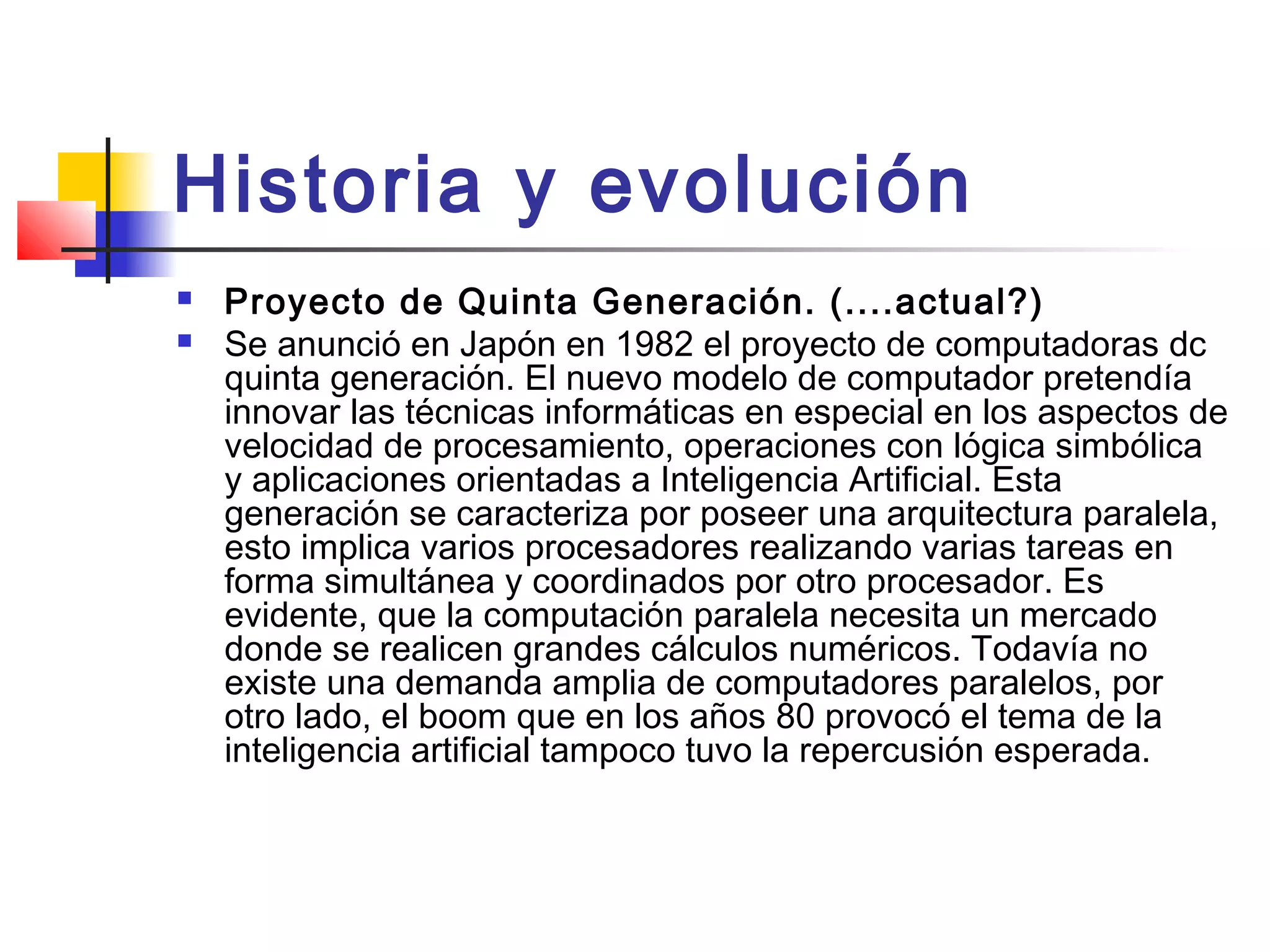 Historia y evolución
 Proyecto de Quinta Generación. (....actual?)
 Se anunció en Japón en 1982 el proyecto de computadoras dc
quinta generación. El nuevo modelo de computador pretendía
innovar las técnicas informáticas en especial en los aspectos de
velocidad de procesamiento, operaciones con lógica simbólica
y aplicaciones orientadas a Inteligencia Artificial. Esta
generación se caracteriza por poseer una arquitectura paralela,
esto implica varios procesadores realizando varias tareas en
forma simultánea y coordinados por otro procesador. Es
evidente, que la computación paralela necesita un mercado
donde se realicen grandes cálculos numéricos. Todavía no
existe una demanda amplia de computadores paralelos, por
otro lado, el boom que en los años 80 provocó el tema de la
inteligencia artificial tampoco tuvo la repercusión esperada.
 