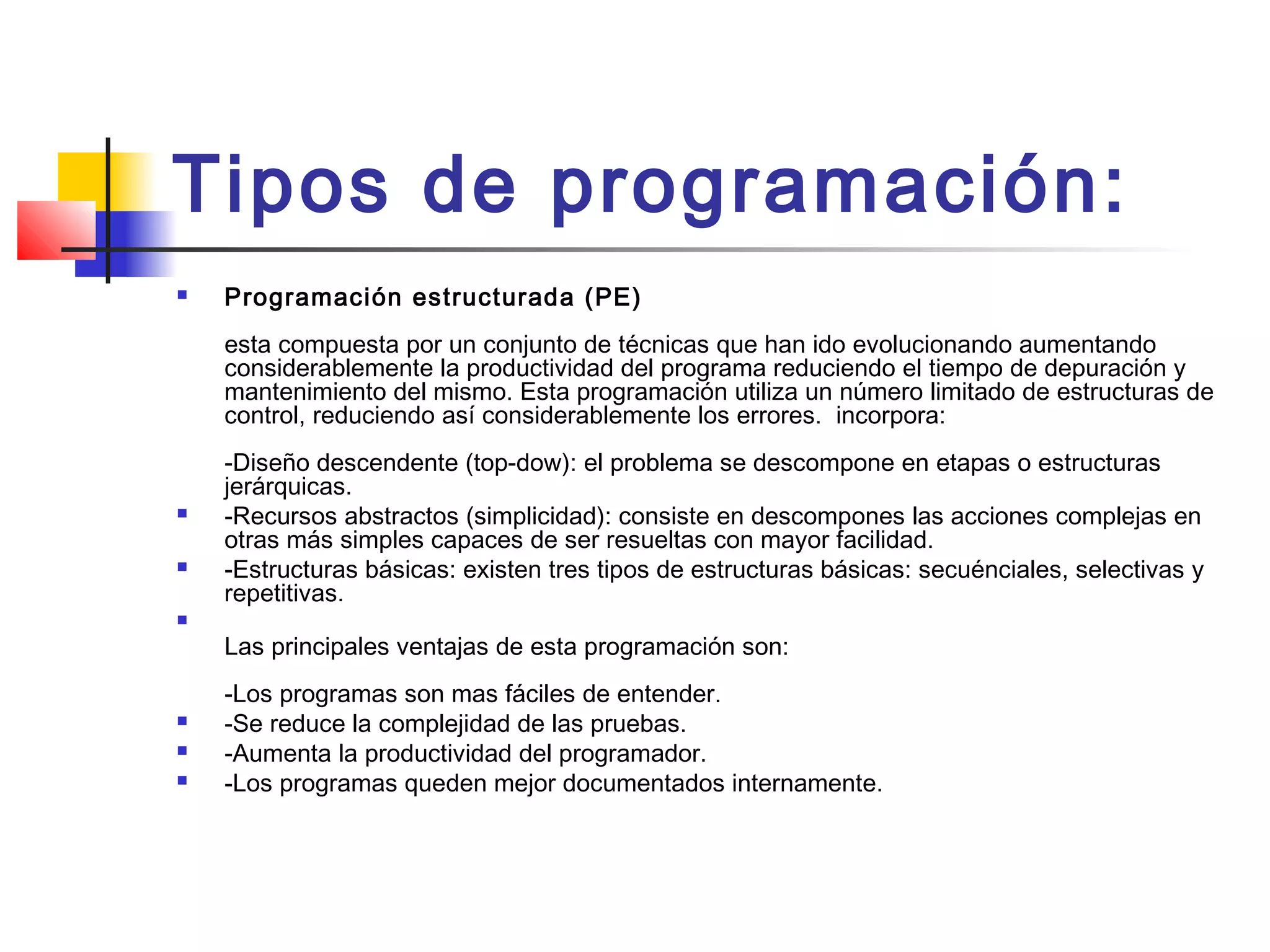 Tipos de programación:
 Programación estructurada (PE) 
esta compuesta por un conjunto de técnicas que han ido evolucionando aumentando
considerablemente la productividad del programa reduciendo el tiempo de depuración y
mantenimiento del mismo. Esta programación utiliza un número limitado de estructuras de
control, reduciendo así considerablemente los errores.  incorpora: 
-Diseño descendente (top-dow): el problema se descompone en etapas o estructuras
jerárquicas.
 -Recursos abstractos (simplicidad): consiste en descompones las acciones complejas en
otras más simples capaces de ser resueltas con mayor facilidad.
 -Estructuras básicas: existen tres tipos de estructuras básicas: secuénciales, selectivas y
repetitivas.

Las principales ventajas de esta programación son: 
-Los programas son mas fáciles de entender.
 -Se reduce la complejidad de las pruebas.
 -Aumenta la productividad del programador.
 -Los programas queden mejor documentados internamente.
 
