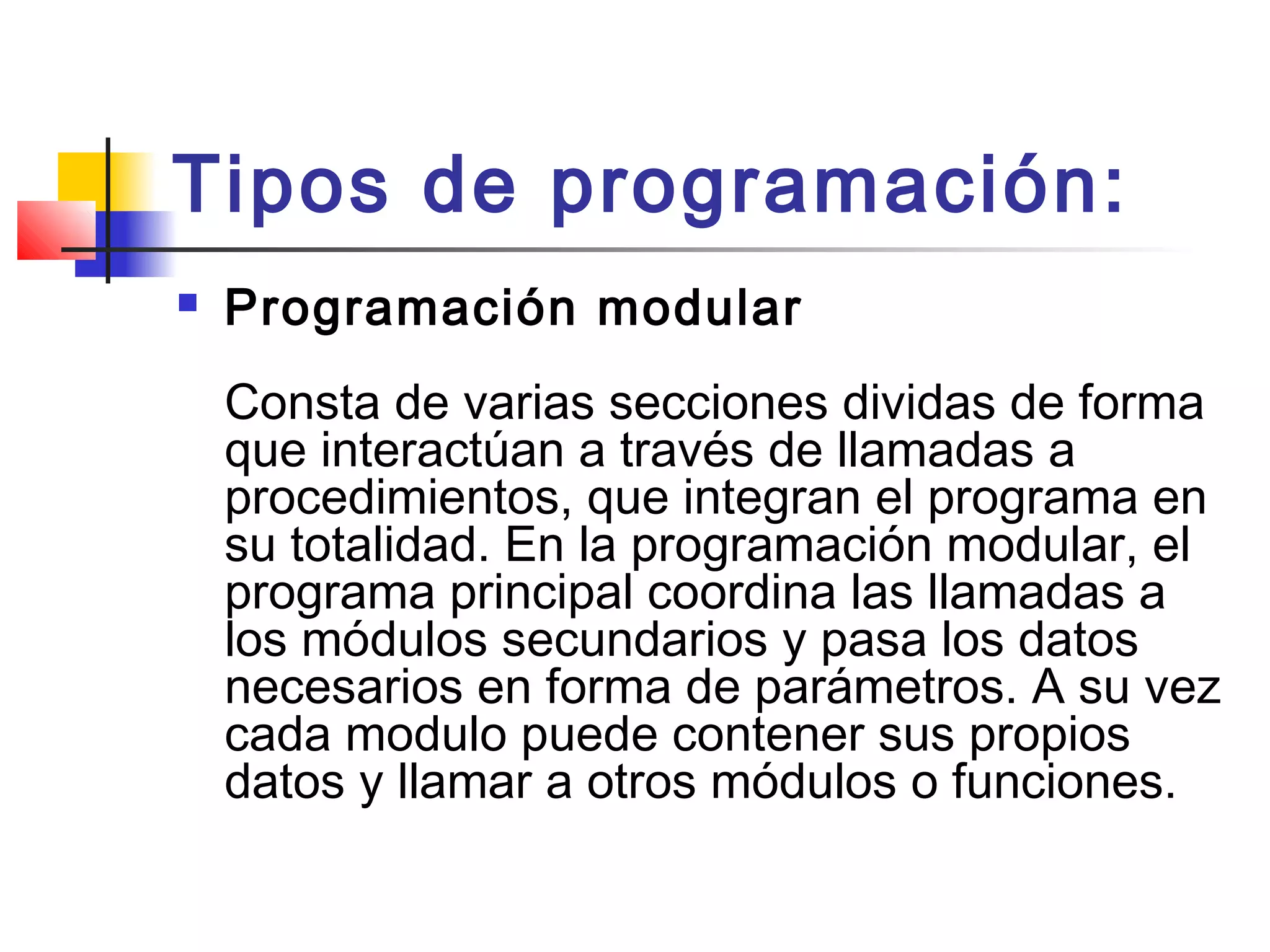Tipos de programación:
 Programación modular 
Consta de varias secciones dividas de forma
que interactúan a través de llamadas a
procedimientos, que integran el programa en
su totalidad. En la programación modular, el
programa principal coordina las llamadas a
los módulos secundarios y pasa los datos
necesarios en forma de parámetros. A su vez
cada modulo puede contener sus propios
datos y llamar a otros módulos o funciones. 
 