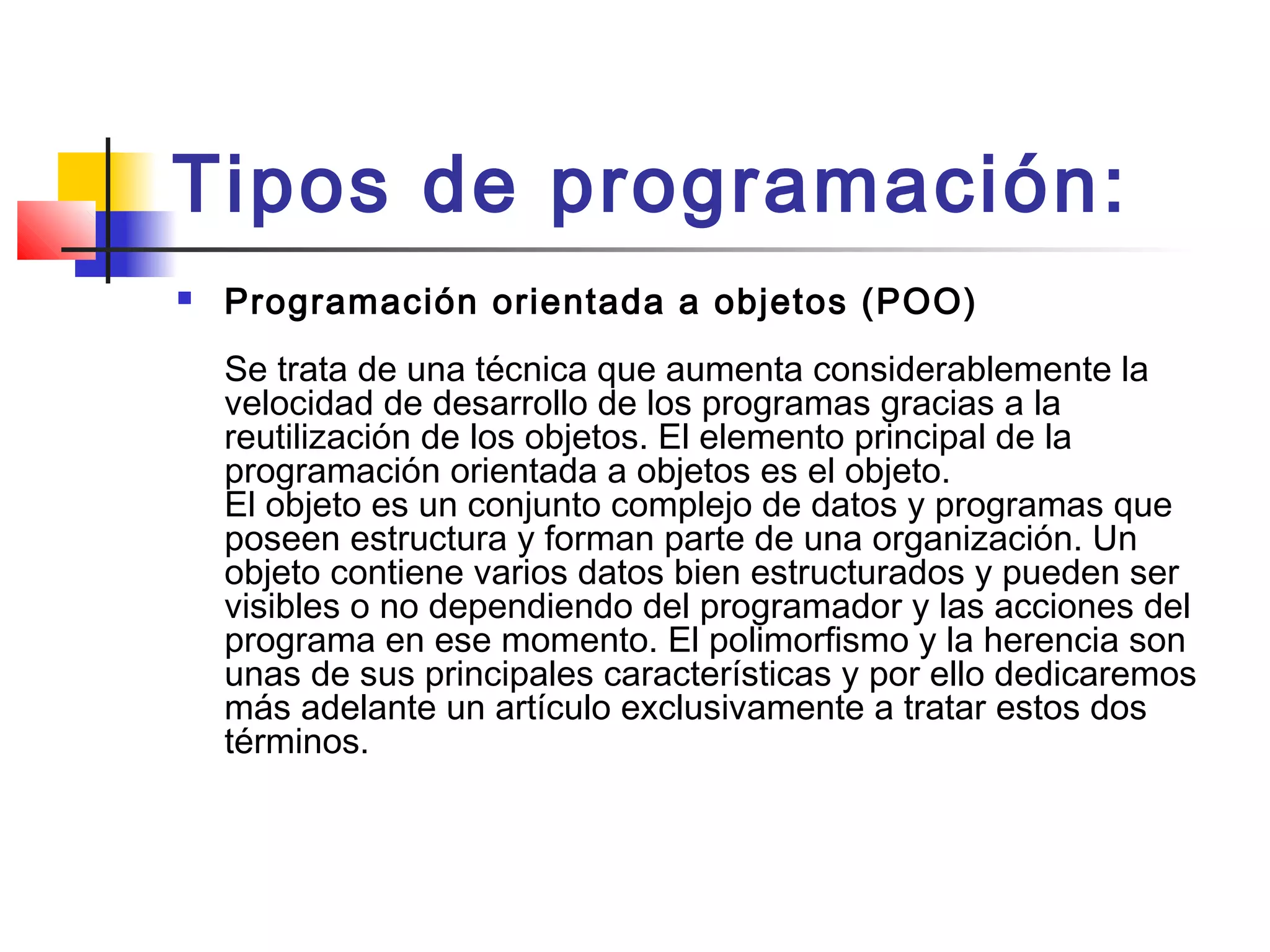 Tipos de programación:
 Programación orientada a objetos (POO) 
Se trata de una técnica que aumenta considerablemente la
velocidad de desarrollo de los programas gracias a la
reutilización de los objetos. El elemento principal de la
programación orientada a objetos es el objeto. 
El objeto es un conjunto complejo de datos y programas que
poseen estructura y forman parte de una organización. Un
objeto contiene varios datos bien estructurados y pueden ser
visibles o no dependiendo del programador y las acciones del
programa en ese momento. El polimorfismo y la herencia son
unas de sus principales características y por ello dedicaremos
más adelante un artículo exclusivamente a tratar estos dos
términos. 
 