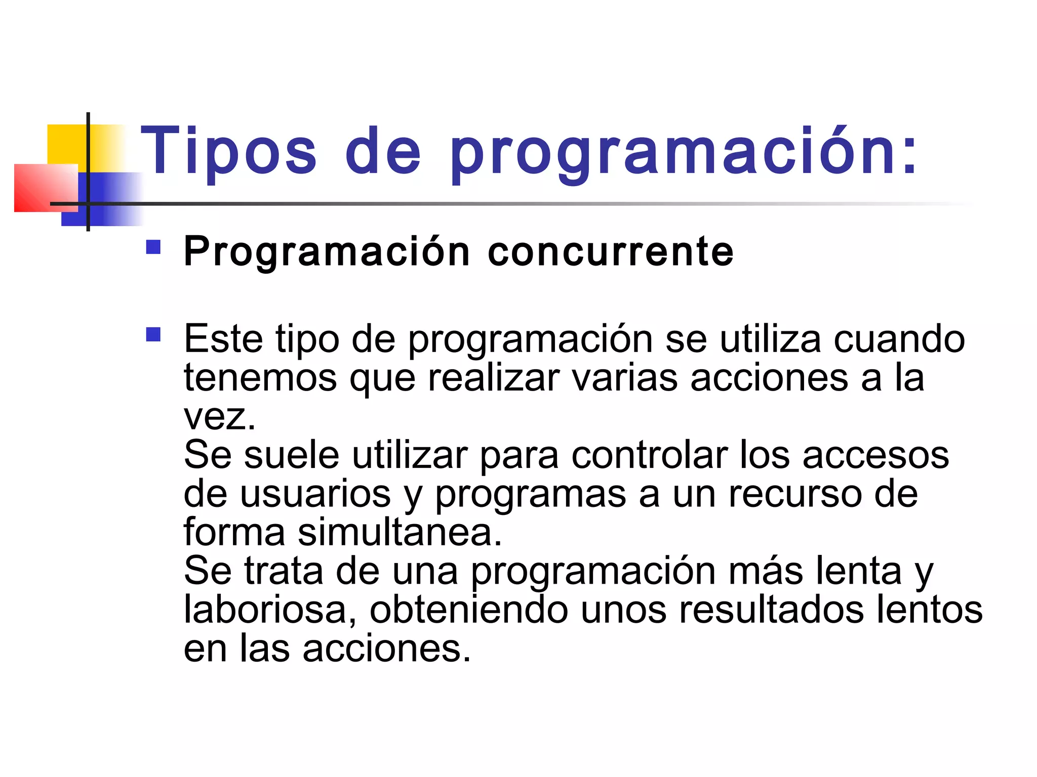 Tipos de programación:
 Programación concurrente
 Este tipo de programación se utiliza cuando
tenemos que realizar varias acciones a la
vez. 
Se suele utilizar para controlar los accesos
de usuarios y programas a un recurso de
forma simultanea. 
Se trata de una programación más lenta y
laboriosa, obteniendo unos resultados lentos
en las acciones. 
 