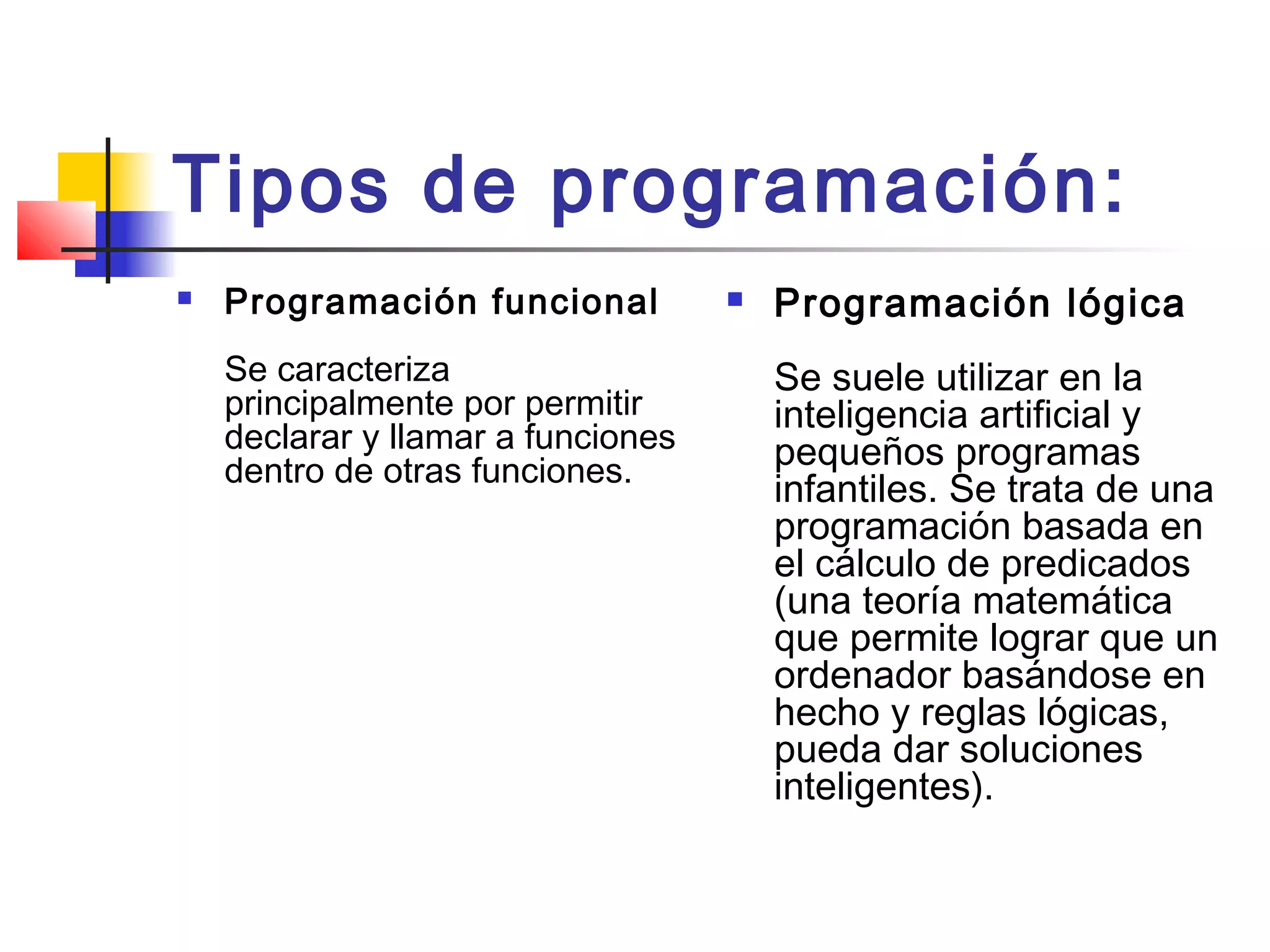 Tipos de programación:
 Programación funcional 
Se caracteriza
principalmente por permitir
declarar y llamar a funciones
dentro de otras funciones. 
 Programación lógica
Se suele utilizar en la
inteligencia artificial y
pequeños programas
infantiles. Se trata de una
programación basada en
el cálculo de predicados
(una teoría matemática
que permite lograr que un
ordenador basándose en
hecho y reglas lógicas,
pueda dar soluciones
inteligentes).
 