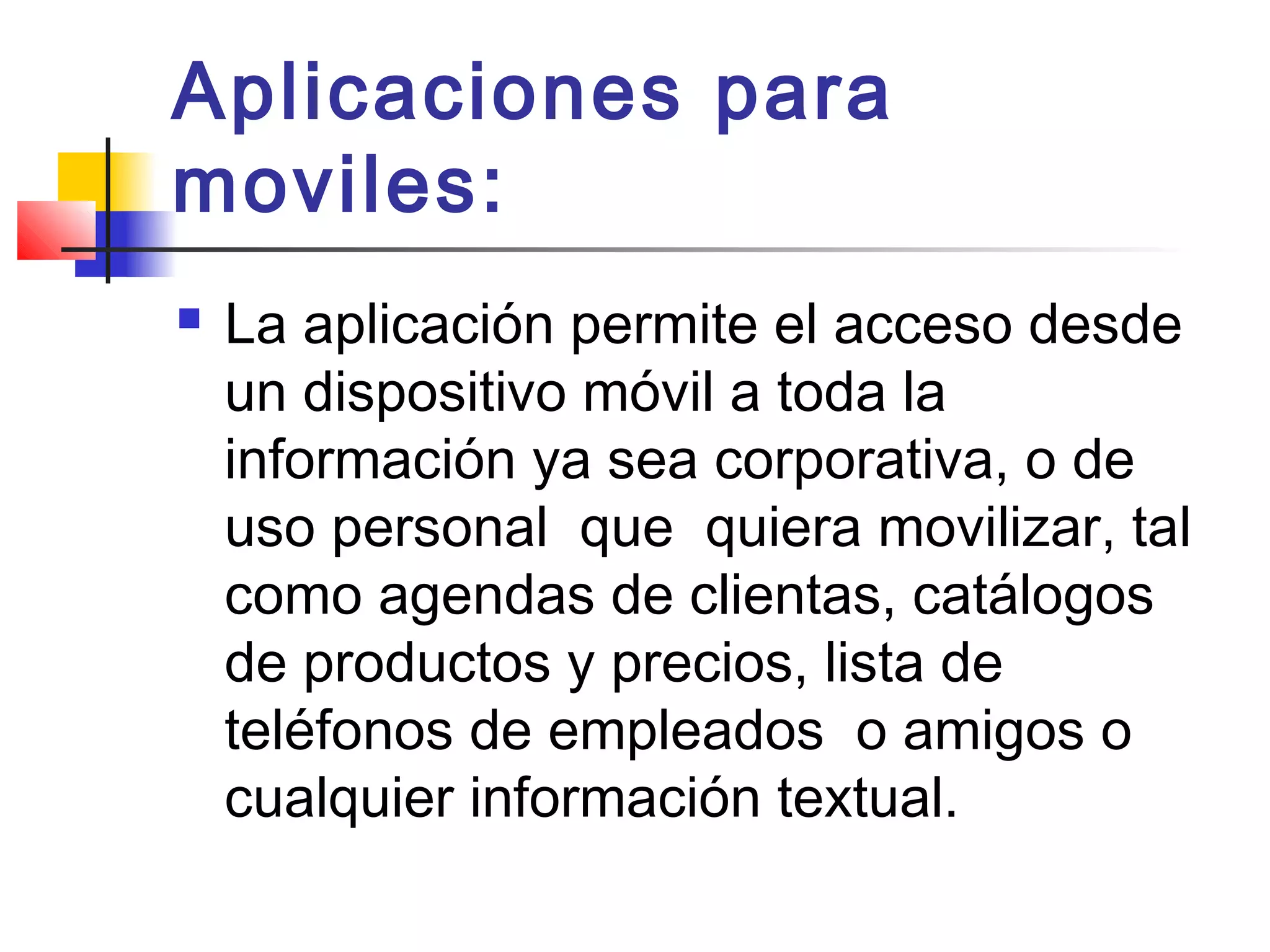 Aplicaciones para
moviles:
 La aplicación permite el acceso desde
un dispositivo móvil a toda la
información ya sea corporativa, o de
uso personal  que  quiera movilizar, tal
como agendas de clientas, catálogos
de productos y precios, lista de
teléfonos de empleados  o amigos o
cualquier información textual.
 