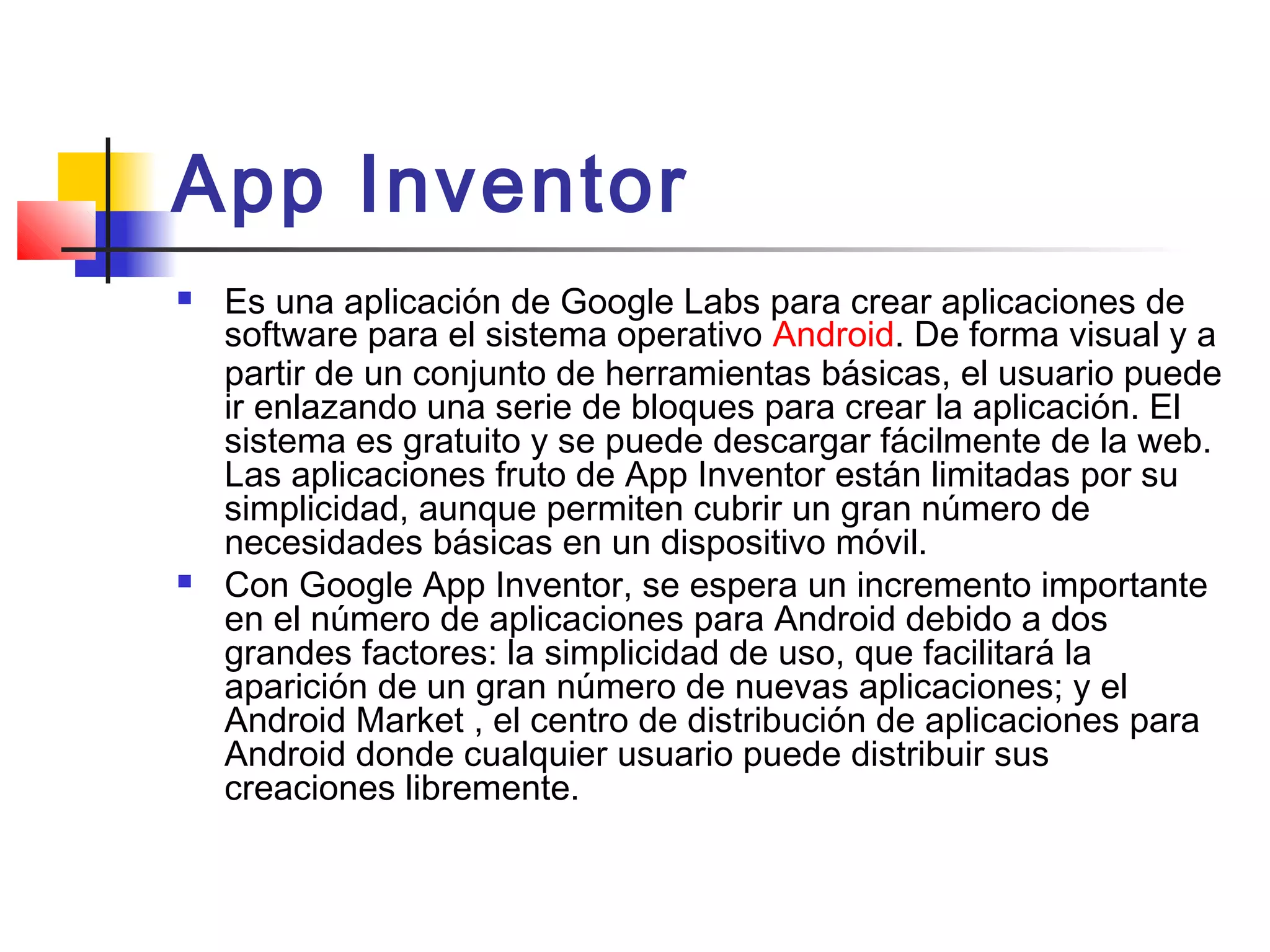 App Inventor 
 Es una aplicación de Google Labs para crear aplicaciones de
software para el sistema operativo Android. De forma visual y a
partir de un conjunto de herramientas básicas, el usuario puede
ir enlazando una serie de bloques para crear la aplicación. El
sistema es gratuito y se puede descargar fácilmente de la web.
Las aplicaciones fruto de App Inventor están limitadas por su
simplicidad, aunque permiten cubrir un gran número de
necesidades básicas en un dispositivo móvil.
 Con Google App Inventor, se espera un incremento importante
en el número de aplicaciones para Android debido a dos
grandes factores: la simplicidad de uso, que facilitará la
aparición de un gran número de nuevas aplicaciones; y el
Android Market , el centro de distribución de aplicaciones para
Android donde cualquier usuario puede distribuir sus
creaciones libremente.
 