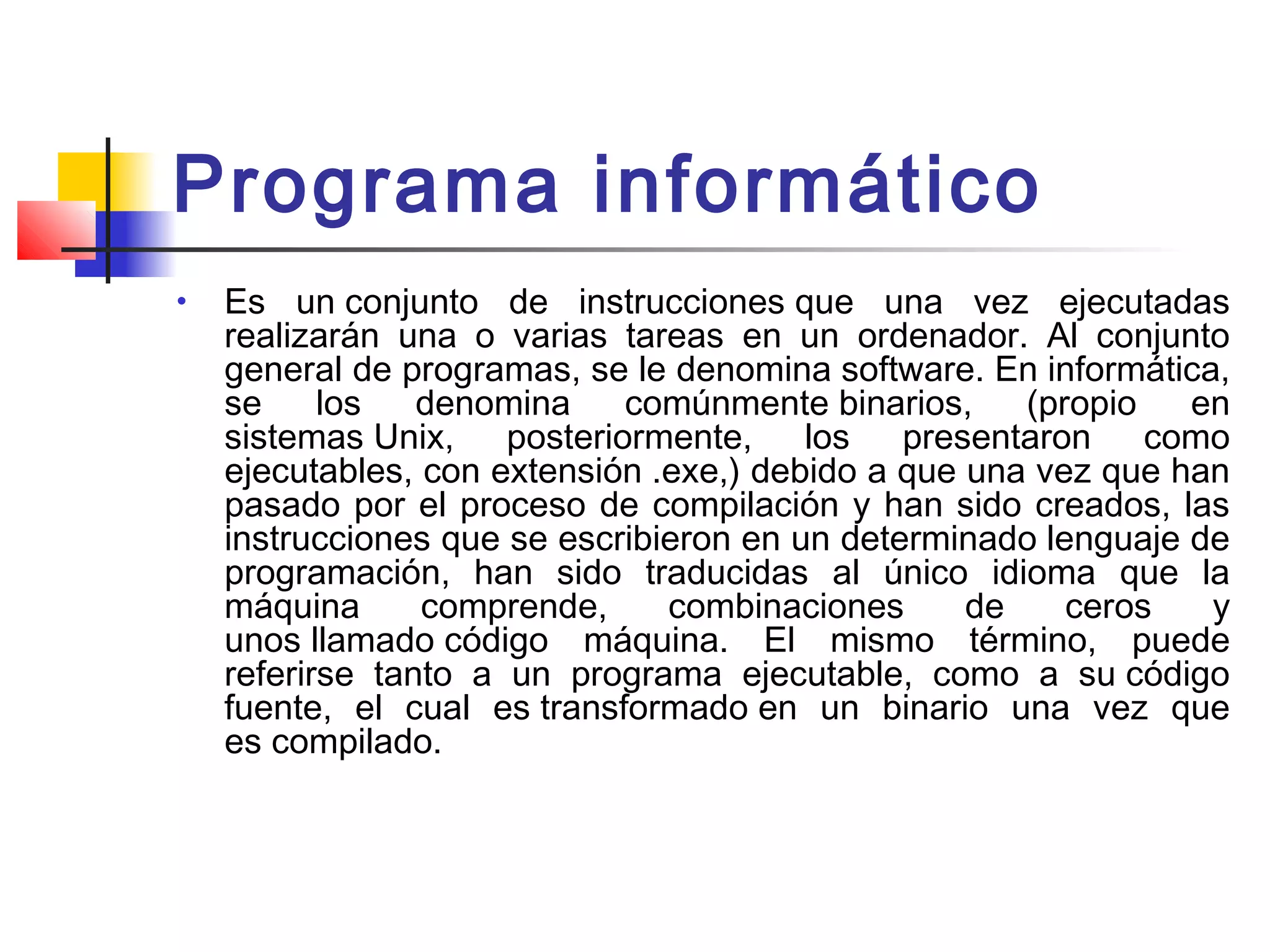 Programa informático
• Es un conjunto de instrucciones que una vez ejecutadas
realizarán una o varias tareas en un ordenador. Al conjunto
general de programas, se le denomina software. En informática,
se los denomina comúnmente binarios, (propio en
sistemas Unix, posteriormente, los presentaron como
ejecutables, con extensión .exe,) debido a que una vez que han
pasado por el proceso de compilación y han sido creados, las
instrucciones que se escribieron en un determinado lenguaje de
programación, han sido traducidas al único idioma que la
máquina comprende, combinaciones de ceros y
unos llamado código máquina. El mismo término, puede
referirse tanto a un programa ejecutable, como a su código
fuente, el cual es transformado en un binario una vez que
es compilado.
 