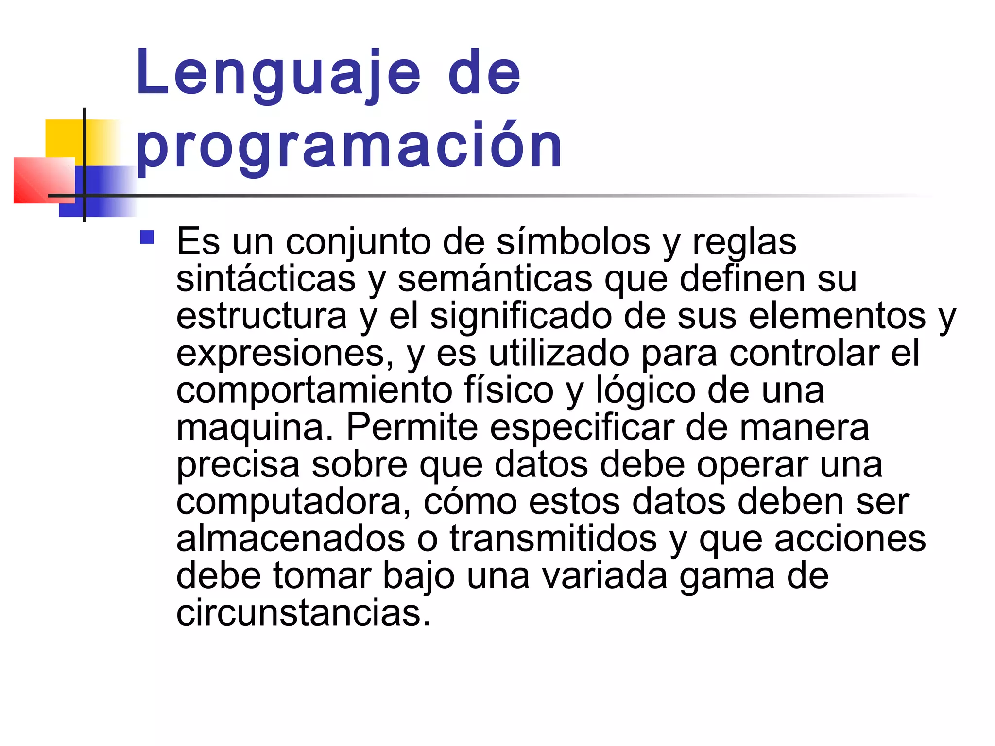 Lenguaje de
programación
 Es un conjunto de símbolos y reglas
sintácticas y semánticas que definen su
estructura y el significado de sus elementos y
expresiones, y es utilizado para controlar el
comportamiento físico y lógico de una
maquina. Permite especificar de manera
precisa sobre que datos debe operar una
computadora, cómo estos datos deben ser
almacenados o transmitidos y que acciones
debe tomar bajo una variada gama de
circunstancias.  
 