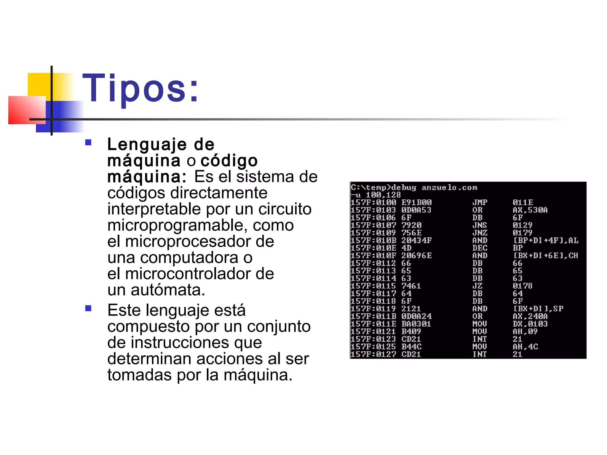 Tipos:
 Lenguaje de
máquina o código
máquina: Es el sistema de
códigos directamente
interpretable por un circuito
microprogramable, como
el microprocesador de
una computadora o
el microcontrolador de
un autómata.
 Este lenguaje está
compuesto por un conjunto
de instrucciones que
determinan acciones al ser
tomadas por la máquina.
 