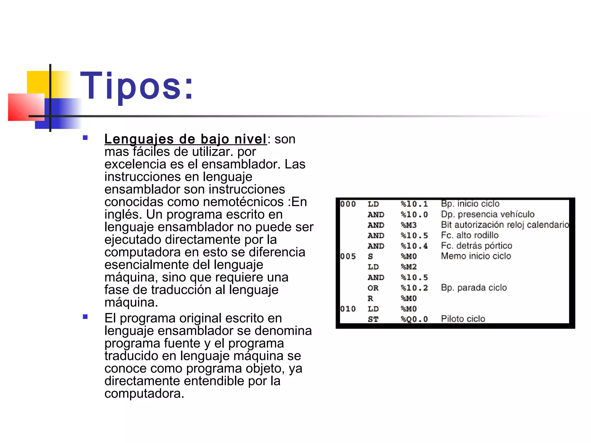 Tipos:
 Lenguajes de bajo nivel: son
mas fáciles de utilizar. por
excelencia es el ensamblador. Las
instrucciones en lenguaje
ensamblador son instrucciones
conocidas como nemotécnicos :En
inglés. Un programa escrito en
lenguaje ensamblador no puede ser
ejecutado directamente por la
computadora en esto se diferencia
esencialmente del lenguaje
máquina, sino que requiere una
fase de traducción al lenguaje
máquina.
 El programa original escrito en
lenguaje ensamblador se denomina
programa fuente y el programa
traducido en lenguaje máquina se
conoce como programa objeto, ya
directamente entendible por la
computadora.
 