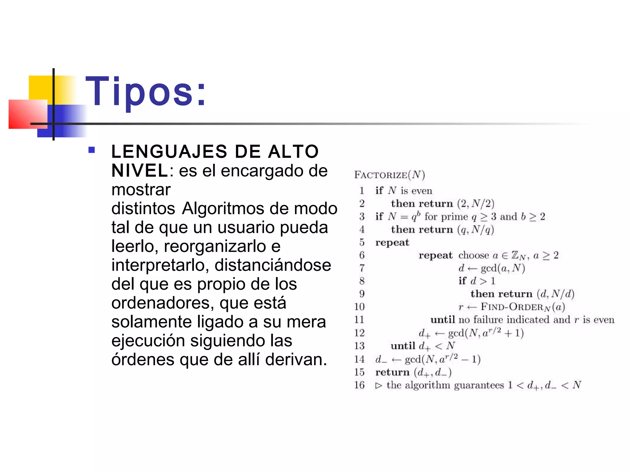 Tipos:
 LENGUAJES DE ALTO
NIVEL: es el encargado de
mostrar
distintos Algoritmos de modo
tal de que un usuario pueda
leerlo, reorganizarlo e
interpretarlo, distanciándose
del que es propio de los
ordenadores, que está
solamente ligado a su mera
ejecución siguiendo las
órdenes que de allí derivan.
 