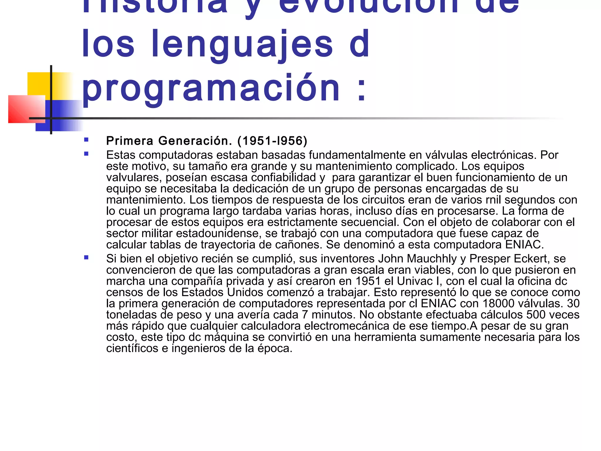 Historia y evolución de
los lenguajes d
programación :
 Primera Generación. (1951-l956)
 Estas computadoras estaban basadas fundamentalmente en válvulas electrónicas. Por
este motivo, su tamaño era grande y su mantenimiento complicado. Los equipos
valvulares, poseían escasa confiabilidad y para garantizar el buen funcionamiento de un
equipo se necesitaba la dedicación de un grupo de personas encargadas de su
mantenimiento. Los tiempos de respuesta de los circuitos eran de varios rnil segundos con
lo cual un programa largo tardaba varias horas, incluso días en procesarse. La forma de
procesar de estos equipos era estrictamente secuencial. Con el objeto de colaborar con el
sector militar estadounidense, se trabajó con una computadora que fuese capaz de
calcular tablas de trayectoria de cañones. Se denominó a esta computadora ENIAC.
 Si bien el objetivo recién se cumplió, sus inventores John Mauchhly y Presper Eckert, se
convencieron de que las computadoras a gran escala eran viables, con lo que pusieron en
marcha una compañía privada y así crearon en 1951 el Univac I, con el cual la oficina dc
censos de los Estados Unidos comenzó a trabajar. Esto representó lo que se conoce como
la primera generación de computadores representada por cl ENIAC con 18000 válvulas. 30
toneladas de peso y una avería cada 7 minutos. No obstante efectuaba cálculos 500 veces
más rápido que cualquier calculadora electromecánica de ese tiempo.A pesar de su gran
costo, este tipo dc máquina se convirtió en una herramienta sumamente necesaria para los
científicos e ingenieros de la época.
 