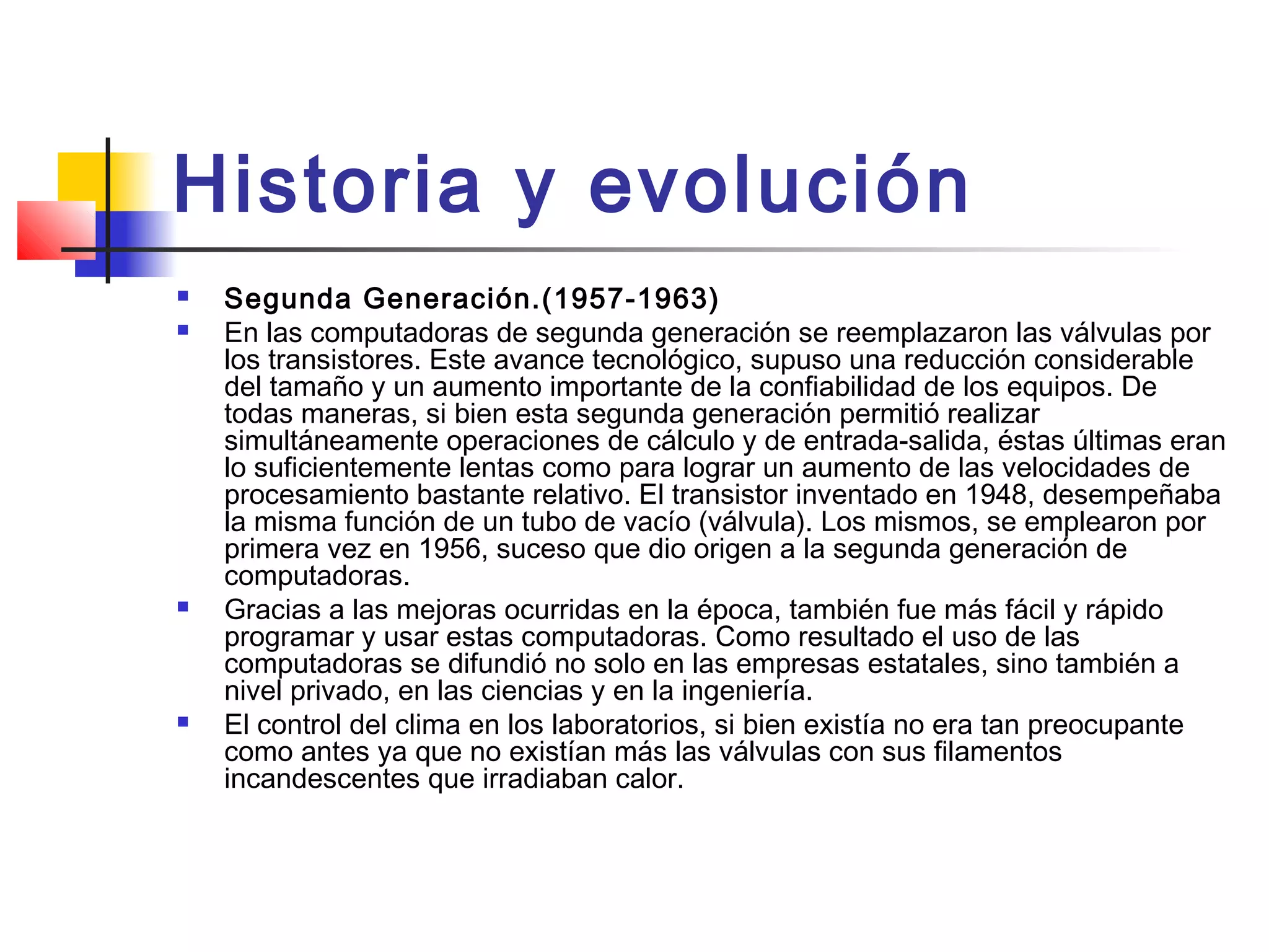 Historia y evolución
 Segunda Generación.(1957-1963)
 En las computadoras de segunda generación se reemplazaron las válvulas por
los transistores. Este avance tecnológico, supuso una reducción considerable
del tamaño y un aumento importante de la confiabilidad de los equipos. De
todas maneras, si bien esta segunda generación permitió realizar
simultáneamente operaciones de cálculo y de entrada-salida, éstas últimas eran
lo suficientemente lentas como para lograr un aumento de las velocidades de
procesamiento bastante relativo. El transistor inventado en 1948, desempeñaba
la misma función de un tubo de vacío (válvula). Los mismos, se emplearon por
primera vez en 1956, suceso que dio origen a la segunda generación de
computadoras.
 Gracias a las mejoras ocurridas en la época, también fue más fácil y rápido
programar y usar estas computadoras. Como resultado el uso de las
computadoras se difundió no solo en las empresas estatales, sino también a
nivel privado, en las ciencias y en la ingeniería.
 El control del clima en los laboratorios, si bien existía no era tan preocupante
como antes ya que no existían más las válvulas con sus filamentos
incandescentes que irradiaban calor.
 