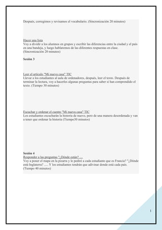 1
Después, corregimos y revisamos el vocabulario. (Sincronización 20 minutos)
Hacer una lista
Voy a dividir a los alumnos en grupos y escribir las diferencias entre la ciudad y el país
en una bandeja, y luego hablaremos de las diferentes respuestas en clase.
(Sincronización 20 minutos)
Sesión 3
Leer el artículo "Mi nueva casa" TIC
Llevar a los estudiantes al aula de ordenadores, después, leer el texto. Después de
terminar la lectura, voy a hacerles algunas preguntas para saber si han comprendido el
texto. (Tiempo 30 minutos)
Escuchar y ordenar el cuento "Mi nueva casa" TIC
Los estudiantes escucharán la historia de nuevo, pero de una manera desordenada y van
a tener que ordenar la historia (Tiempo30 minutos)
Sesión 4
Responder a las preguntas "¿Dónde están? ....
Voy a poner el mapa en la pizarra y le pediré a cada estudiante que es Francia? "¿Dónde
está Inglaterra? ..... Y los estudiantes tendrán que adivinar donde está cada país.
(Tiempo 40 minutos)
 