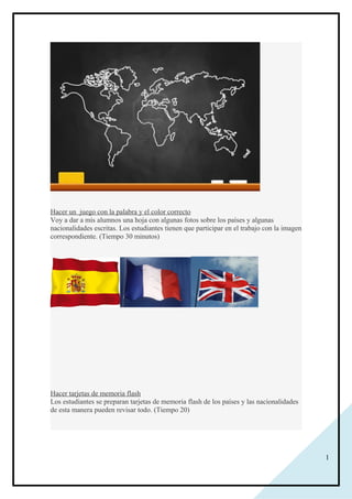 1
Hacer un juego con la palabra y el color correcto
Voy a dar a mis alumnos una hoja con algunas fotos sobre los países y algunas
nacionalidades escritas. Los estudiantes tienen que participar en el trabajo con la imagen
correspondiente. (Tiempo 30 minutos)
Hacer tarjetas de memoria flash
Los estudiantes se preparan tarjetas de memoria flash de los países y las nacionalidades
de esta manera pueden revisar todo. (Tiempo 20)
 