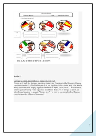 1
Sesión 5
Colorear y cortar. Los medios de transporte. Ed. Vial.
En esta actividad, los alumnos trabajarán en parejas. Es una actividad de expresión oral
y de comprensión. La finalidad es practicar las siguientes direcciones. Voy a dar a cada
pareja de alumnos un mapa y algunos autobuses de papel, coche, moto… Mis alumnos
tendrán que colorear y cortar siguiendo las órdenes dadas por su pareja. Es decir, un
miembro de la pareja va a decir: "Vaya a la...." y el otro va a seguir el orden. Después
cambiar sus roles. (Tiempo20 minutos)
 