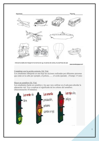 1
Completar con la acción correcta. Ed. Vial.
Los estudiantes dibujarán en una hoja las acciones realizadas por diferentes personas
que están en la calle por ejemplo, el policía........ el coche (parada) . (Tiempo 15 min)
Hacer un semáforo Ed. Vial.
Los estudiantes harán un semáforo y los que van a utilizar en el aula para abordar la
educación vial. Voy a explicar el significado de los colores del semáforo.
(Sincronización 10 minutos)
 