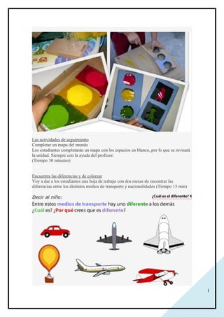 1
Las actividades de seguimiento
Completar un mapa del mundo
Los estudiantes completarán un mapa con los espacios en blanco, por lo que se revisará
la unidad. Siempre con la ayuda del profesor.
(Tiempo 30 minutos)
Encuentra las diferencias y de colorear
Voy a dar a los estudiantes una hoja de trabajo con dos mesas de encontrar las
diferencias entre los distintos medios de transporte y nacionalidades (Tiempo 15 min)
 