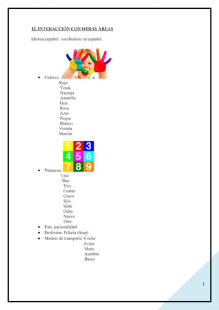 1
12. INTERACCIÓN CON OTRAS ÁREAS
Idioma español: vocabulario en español.
• Colores:
Rojo
Verde
Naranja
Amarillo
Gris
Rosa
Azul
Negro
Blanco
Violeta
Marrón
• Números:
Uno
Dos
Tres
Cuatro
Cinco
Seis
Siete
Ocho
Nueve
Diez
• País ,nacionalidad
• Profesión: Policía (Stop)
• Medios de transporte: Coche
Avión
Moto
Autobús
Barco
 