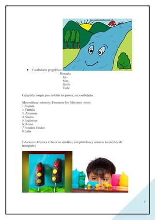 1
• Vocabulario geográfico:
Montaña
Río
Mar
Golfo
Valle
Geografía: mapas para señalar los países, nacionalidades.
Matemáticas: números. Enumerar los diferentes países.
1. España
2 Francia
3. Alemania
4. Suecia
5. Inglaterra
6. Roma
7. Estados Unidos
8.Italia
Educación Artística. (Hacer un semáforo con plastilina y colorear los medios de
transporte)
 