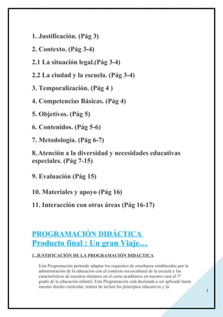 1
1. Justificación. (Pág 3)
2. Contexto. (Pág 3-4)
2.1 La situación legal.(Pág 3-4)
2.2 La ciudad y la escuela. (Pág 3-4)
3. Temporalización. (Pág 4 )
4. Competencias Básicas. (Pág 4)
5. Objetivos. (Pág 5)
6. Contenidos. (Pág 5-6)
7. Metodología. (Pág 6-7)
8. Atención a la diversidad y necesidades educativas
especiales. (Pág 7-15)
9. Evaluación (Pág 15)
10. Materiales y apoyo (Pág 16)
11. Interacción con otras áreas (Pág 16-17)
PROGRAMACIÓN DIDÁCTICA
Producto final : Un gran Viaje…
1. JUSTIFICACIÓN DE LA PROGRAMACIÓN DIDÁCTICA
Esta Programación pretende adaptar los requisitos de enseñanza establecidos por la
administración de la educación con el contexto sociocultural de la escuela y las
características de nuestros alumnos en el curso académico en nuestro caso el 3º
grado de la educación infantil. Esta Programación está destinada a ser aplicado hasta
nuestro diseño curricular, tratará de incluir los principios educativos y la
 
