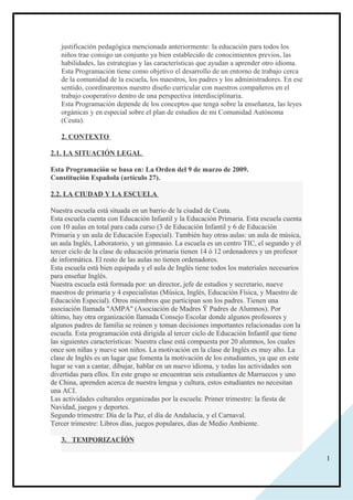 1
justificación pedagógica mencionada anteriormente: la educación para todos los
niños trae consigo un conjunto ya bien establecido de conocimientos previos, las
habilidades, las estrategias y las características que ayudan a aprender otro idioma.
Esta Programación tiene como objetivo el desarrollo de un entorno de trabajo cerca
de la comunidad de la escuela, los maestros, los padres y los administradores. En ese
sentido, coordinaremos nuestro diseño curricular con nuestros compañeros en el
trabajo cooperativo dentro de una perspectiva interdisciplinaria.
Esta Programación depende de los conceptos que tenga sobre la enseñanza, las leyes
orgánicas y en especial sobre el plan de estudios de mi Comunidad Autónoma
(Ceuta).
2. CONTEXTO
2.1. LA SITUACIÓN LEGAL
Esta Programación se basa en: La Orden del 9 de marzo de 2009.
Constitución Española (artículo 27).
2.2. LA CIUDAD Y LA ESCUELA
Nuestra escuela está situada en un barrio de la ciudad de Ceuta.
Esta escuela cuenta con Educación Infantil y la Educación Primaria. Esta escuela cuenta
con 10 aulas en total para cada curso (3 de Educación Infantil y 6 de Educación
Primaria y un aula de Educación Especial). También hay otras aulas: un aula de música,
un aula Inglés, Laboratorio, y un gimnasio. La escuela es un centro TIC, el segundo y el
tercer ciclo de la clase de educación primaria tienen 14 ó 12 ordenadores y un profesor
de informática. El resto de las aulas no tienen ordenadores.
Esta escuela está bien equipada y el aula de Inglés tiene todos los materiales necesarios
para enseñar Inglés.
Nuestra escuela está formada por: un director, jefe de estudios y secretario, nueve
maestros de primaria y 4 especialistas (Música, Inglés, Educación Física, y Maestro de
Educación Especial). Otros miembros que participan son los padres. Tienen una
asociación llamada "AMPA" (Asociación de Madres Ÿ Padres de Alumnos). Por
último, hay otra organización llamada Consejo Escolar donde algunos profesores y
algunos padres de familia se reúnen y toman decisiones importantes relacionadas con la
escuela. Esta programación está dirigida al tercer ciclo de Educación Infantil que tiene
las siguientes características: Nuestra clase está compuesta por 20 alumnos, los cuales
once son niñas y nueve son niños. La motivación en la clase de Inglés es muy alto. La
clase de Inglés es un lugar que fomenta la motivación de los estudiantes, ya que en este
lugar se van a cantar, dibujar, hablar en un nuevo idioma, y todas las actividades son
divertidas para ellos. En este grupo se encuentran seis estudiantes de Marruecos y uno
de China, aprenden acerca de nuestra lengua y cultura, estos estudiantes no necesitan
una ACI.
Las actividades culturales organizadas por la escuela: Primer trimestre: la fiesta de
Navidad, juegos y deportes.
Segundo trimestre: Día de la Paz, el día de Andalucía, y el Carnaval.
Tercer trimestre: Libros días, juegos populares, días de Medio Ambiente.
3. TEMPORIZACÍÓN
 