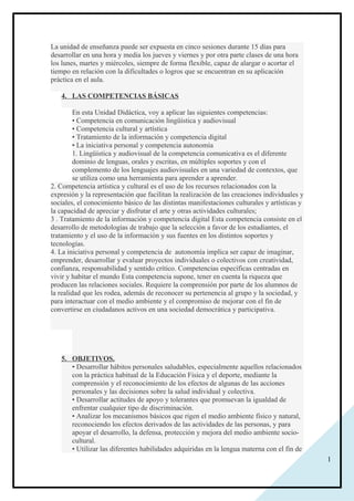 1
La unidad de enseñanza puede ser expuesta en cinco sesiones durante 15 días para
desarrollar en una hora y media los jueves y viernes y por otra parte clases de una hora
los lunes, martes y miércoles, siempre de forma flexible, capaz de alargar o acortar el
tiempo en relación con la dificultades o logros que se encuentran en su aplicación
práctica en el aula.
4. LAS COMPETENCIAS BÁSICAS
En esta Unidad Didáctica, voy a aplicar las siguientes competencias:
• Competencia en comunicación lingüística y audiovisual
• Competencia cultural y artística
• Tratamiento de la información y competencia digital
• La iniciativa personal y competencia autonomía
1. Lingüística y audiovisual de la competencia comunicativa es el diferente
dominio de lenguas, orales y escritas, en múltiples soportes y con el
complemento de los lenguajes audiovisuales en una variedad de contextos, que
se utiliza como una herramienta para aprender a aprender.
2. Competencia artística y cultural es el uso de los recursos relacionados con la
expresión y la representación que facilitan la realización de las creaciones individuales y
sociales, el conocimiento básico de las distintas manifestaciones culturales y artísticas y
la capacidad de apreciar y disfrutar el arte y otras actividades culturales;
3 . Tratamiento de la información y competencia digital Esta competencia consiste en el
desarrollo de metodologías de trabajo que la selección a favor de los estudiantes, el
tratamiento y el uso de la información y sus fuentes en los distintos soportes y
tecnologías.
4. La iniciativa personal y competencia de autonomía implica ser capaz de imaginar,
emprender, desarrollar y evaluar proyectos individuales o colectivos con creatividad,
confianza, responsabilidad y sentido crítico. Competencias específicas centradas en
vivir y habitar el mundo Esta competencia supone, tener en cuenta la riqueza que
producen las relaciones sociales. Requiere la comprensión por parte de los alumnos de
la realidad que les rodea, además de reconocer su pertenencia al grupo y la sociedad, y
para interactuar con el medio ambiente y el compromiso de mejorar con el fin de
convertirse en ciudadanos activos en una sociedad democrática y participativa.
5. OBJETIVOS.
• Desarrollar hábitos personales saludables, especialmente aquellos relacionados
con la práctica habitual de la Educación Física y el deporte, mediante la
comprensión y el reconocimiento de los efectos de algunas de las acciones
personales y las decisiones sobre la salud individual y colectiva.
• Desarrollar actitudes de apoyo y tolerantes que promuevan la igualdad de
enfrentar cualquier tipo de discriminación.
• Analizar los mecanismos básicos que rigen el medio ambiente físico y natural,
reconociendo los efectos derivados de las actividades de las personas, y para
apoyar el desarrollo, la defensa, protección y mejora del medio ambiente socio-
cultural.
• Utilizar las diferentes habilidades adquiridas en la lengua materna con el fin de
 