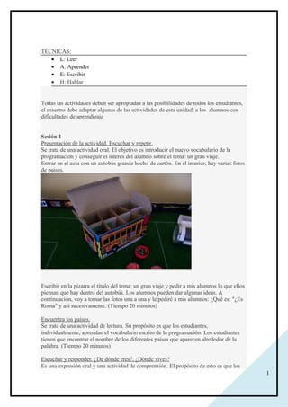 1
TÉCNICAS:
• L: Leer
• A: Aprender
• E: Escribir
• H: Hablar
Todas las actividades deben ser apropiadas a las posibilidades de todos los estudiantes,
el maestro debe adaptar algunas de las actividades de esta unidad, a los alumnos con
dificultades de aprendizaje
Sesión 1
Presentación de la actividad. Escuchar y repetir.
Se trata de una actividad oral. El objetivo es introducir el nuevo vocabulario de la
programación y conseguir el interés del alumno sobre el tema: un gran viaje.
Entrar en el aula con un autobús grande hecho de cartón. En el interior, hay varias fotos
de países.
Escribir en la pizarra el título del tema: un gran viaje y pedir a mis alumnos lo que ellos
piensan que hay dentro del autobús. Los alumnos pueden dar algunas ideas. A
continuación, voy a tomar las fotos una a una y le pediré a mis alumnos: ¿Qué es: "¿Es
Roma" y así sucesivamente. (Tiempo 20 minutos)
Encuentra los países.
Se trata de una actividad de lectura. Su propósito es que los estudiantes,
individualmente, aprendan el vocabulario escrito de la programación. Los estudiantes
tienen que encontrar el nombre de los diferentes países que aparecen alrededor de la
palabra. (Tiempo 20 minutos)
Escuchar y responder. ¿De dónde eres?, ¿Dónde vives?
Es una expresión oral y una actividad de comprensión. El propósito de esto es que los
 