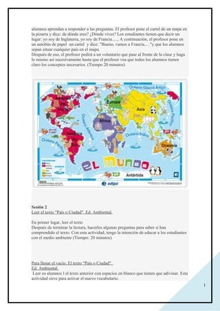 1
alumnos aprendan a responder a las preguntas. El profesor pone el cartel de un mapa en
la pizarra y dice: de dónde eres? ¿Dónde vives? Los estudiantes tienen que decir un
lugar: yo soy de Inglaterra, yo soy de Francia....., A continuación, el profesor pone en
un autobús de papel un cartel y dice: "Bueno, vamos a Francia.... "y que los alumnos
sepan situar cualquier país en el mapa.
Después de eso, el profesor pedirá a un voluntario que pase al frente de la clase y haga
lo mismo así sucesivamente hasta que el profesor vea que todos los alumnos tienen
claro los conceptos necesarios. (Tiempo 20 minutos)
Sesión 2
Leer el texto "País o Ciudad". Ed. Ambiental.
En primer lugar, leer el texto
Después de terminar la lectura, hacerles algunas preguntas para saber si han
comprendido el texto. Con esta actividad, tengo la intención de educar a los estudiantes
con el medio ambiente (Tiempo: 20 minutos)
Para llenar el vacío. El texto "País o Ciudad".
Ed. Ambiental.
Leer os alumnos l el texto anterior con espacios en blanco que tienen que adivinar. Esta
actividad sirve para activar el nuevo vocabulario.
 