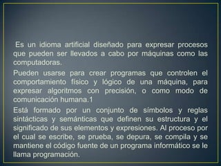 Es un idioma artificial diseñado para expresar procesos
que pueden ser llevados a cabo por máquinas como las
computadoras.
Pueden usarse para crear programas que controlen el
comportamiento físico y lógico de una máquina, para
expresar algoritmos con precisión, o como modo de
comunicación humana.1
Está formado por un conjunto de símbolos y reglas
sintácticas y semánticas que definen su estructura y el
significado de sus elementos y expresiones. Al proceso por
el cual se escribe, se prueba, se depura, se compila y se
mantiene el código fuente de un programa informático se le
llama programación.
 