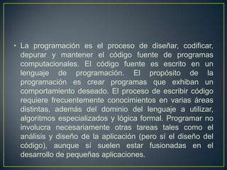 • La programación es el proceso de diseñar, codificar,
depurar y mantener el código fuente de programas
computacionales. El código fuente es escrito en un
lenguaje de programación. El propósito de la
programación es crear programas que exhiban un
comportamiento deseado. El proceso de escribir código
requiere frecuentemente conocimientos en varias áreas
distintas, además del dominio del lenguaje a utilizar,
algoritmos especializados y lógica formal. Programar no
involucra necesariamente otras tareas tales como el
análisis y diseño de la aplicación (pero sí el diseño del
código), aunque sí suelen estar fusionadas en el
desarrollo de pequeñas aplicaciones.
 