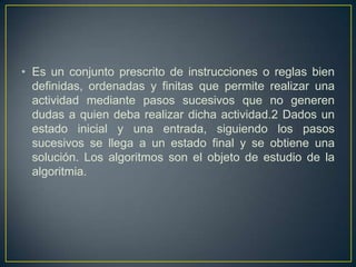 • Es un conjunto prescrito de instrucciones o reglas bien
definidas, ordenadas y finitas que permite realizar una
actividad mediante pasos sucesivos que no generen
dudas a quien deba realizar dicha actividad.2 Dados un
estado inicial y una entrada, siguiendo los pasos
sucesivos se llega a un estado final y se obtiene una
solución. Los algoritmos son el objeto de estudio de la
algoritmia.
 