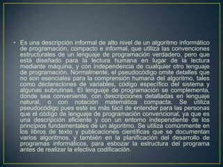 • Es una descripción informal de alto nivel de un algoritmo informático
de programación, compacto e informal, que utiliza las convenciones
estructurales de un lenguaje de programación verdadero, pero que
está diseñado para la lectura humana en lugar de la lectura
mediante máquina, y con independencia de cualquier otro lenguaje
de programación. Normalmente, el pseudocódigo omite detalles que
no son esenciales para la comprensión humana del algoritmo, tales
como declaraciones de variables, código específico del sistema y
algunas subrutinas. El lenguaje de programación se complementa,
donde sea conveniente, con descripciones detalladas en lenguaje
natural, o con notación matemática compacta. Se utiliza
pseudocódigo pues este es más fácil de entender para las personas
que el código de lenguaje de programación convencional, ya que es
una descripción eficiente y con un entorno independiente de los
principios fundamentales de un algoritmo. Se utiliza comúnmente en
los libros de texto y publicaciones científicas que se documentan
varios algoritmos, y también en la planificación del desarrollo de
programas informáticos, para esbozar la estructura del programa
antes de realizar la efectiva codificación.
 