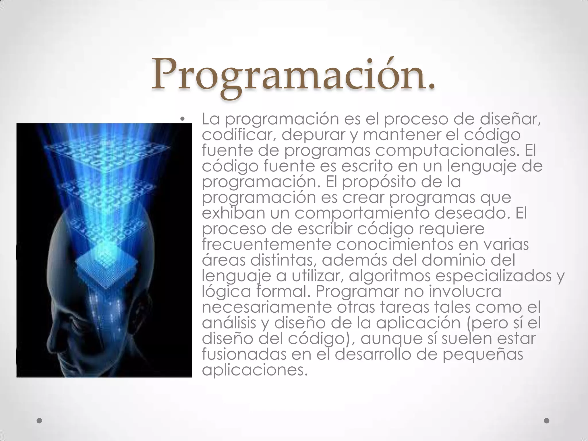 Programación.
• La programación es el proceso de diseñar,
codificar, depurar y mantener el código
fuente de programas computacionales. El
código fuente es escrito en un lenguaje de
programación. El propósito de la
programación es crear programas que
exhiban un comportamiento deseado. El
proceso de escribir código requiere
frecuentemente conocimientos en varias
áreas distintas, además del dominio del
lenguaje a utilizar, algoritmos especializados y
lógica formal. Programar no involucra
necesariamente otras tareas tales como el
análisis y diseño de la aplicación (pero sí el
diseño del código), aunque sí suelen estar
fusionadas en el desarrollo de pequeñas
aplicaciones.
 