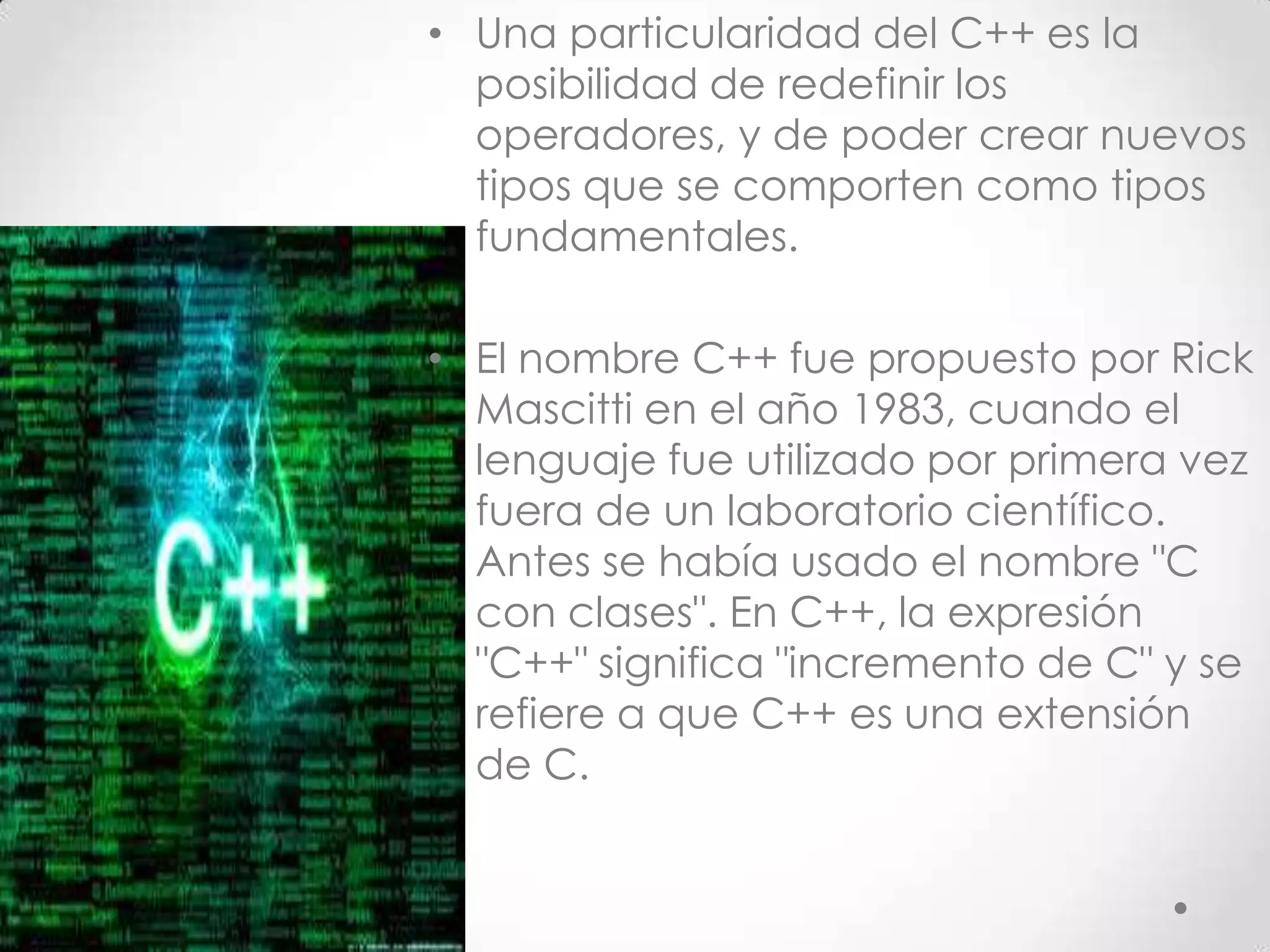 • Una particularidad del C++ es la
posibilidad de redefinir los
operadores, y de poder crear nuevos
tipos que se comporten como tipos
fundamentales.
• El nombre C++ fue propuesto por Rick
Mascitti en el año 1983, cuando el
lenguaje fue utilizado por primera vez
fuera de un laboratorio científico.
Antes se había usado el nombre "C
con clases". En C++, la expresión
"C++" significa "incremento de C" y se
refiere a que C++ es una extensión
de C.
 