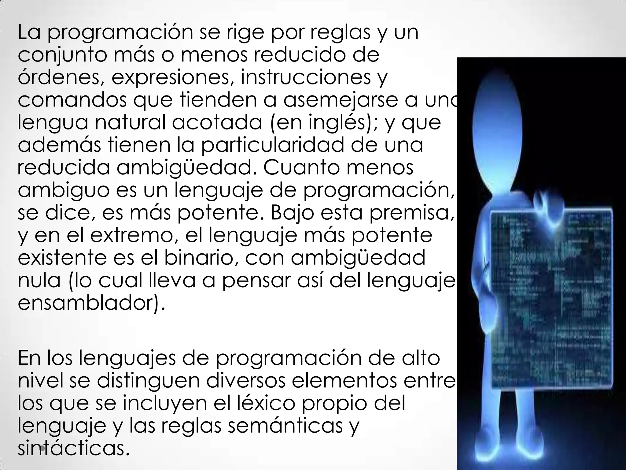 • La programación se rige por reglas y un
conjunto más o menos reducido de
órdenes, expresiones, instrucciones y
comandos que tienden a asemejarse a una
lengua natural acotada (en inglés); y que
además tienen la particularidad de una
reducida ambigüedad. Cuanto menos
ambiguo es un lenguaje de programación,
se dice, es más potente. Bajo esta premisa,
y en el extremo, el lenguaje más potente
existente es el binario, con ambigüedad
nula (lo cual lleva a pensar así del lenguaje
ensamblador).
• En los lenguajes de programación de alto
nivel se distinguen diversos elementos entre
los que se incluyen el léxico propio del
lenguaje y las reglas semánticas y
sintácticas.
 