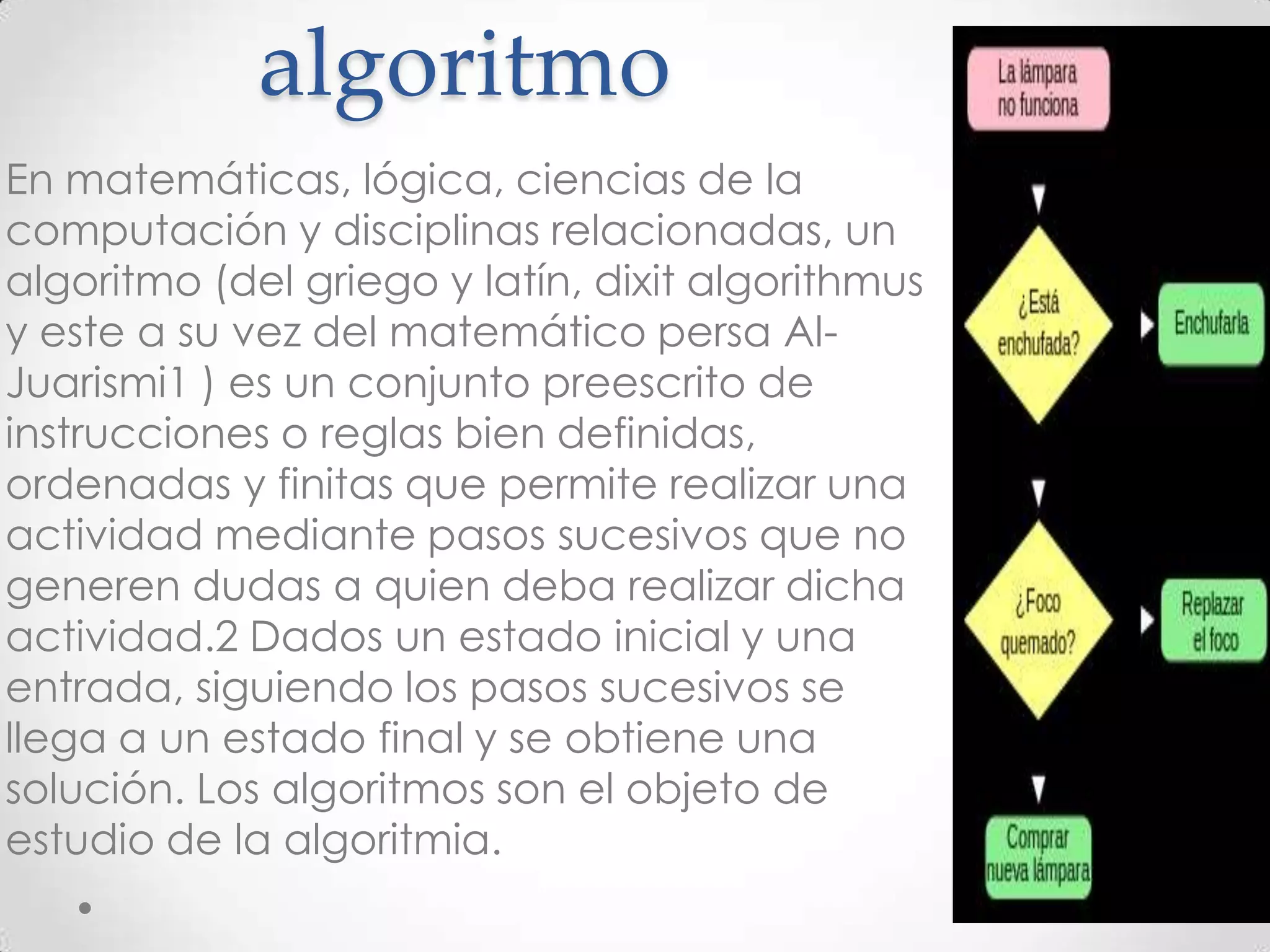 algoritmo
En matemáticas, lógica, ciencias de la
computación y disciplinas relacionadas, un
algoritmo (del griego y latín, dixit algorithmus
y este a su vez del matemático persa Al-
Juarismi1 ) es un conjunto preescrito de
instrucciones o reglas bien definidas,
ordenadas y finitas que permite realizar una
actividad mediante pasos sucesivos que no
generen dudas a quien deba realizar dicha
actividad.2 Dados un estado inicial y una
entrada, siguiendo los pasos sucesivos se
llega a un estado final y se obtiene una
solución. Los algoritmos son el objeto de
estudio de la algoritmia.
 